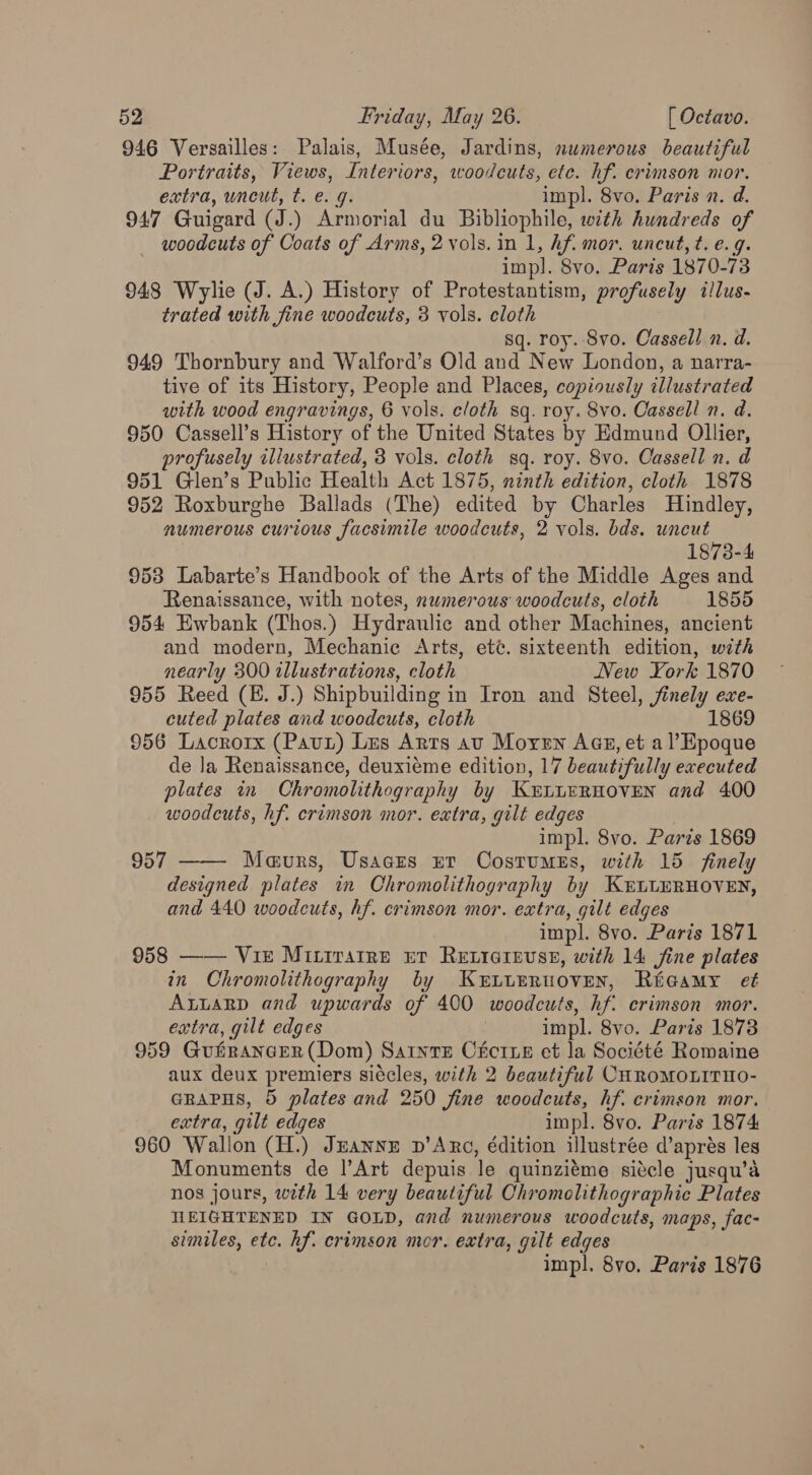 946 Versailles: Palais, Musée, Jardins, numerous beautiful Portraits, Views, Interiors, woodcuts, ete. hf. crimson mor. extra, uncut, t. e. g. impl. 8vo. Paris n. d. 947 Guigard (J.) Armorial du Bibliophile, with hundreds of woodcuts of Coats of Arms, 2 vols. in 1, Af. mor. uncut, t. e.g. impl. 8vo. Paris 1870-73 948 Wylie (J. A.) History of Protestantism, profusely illus- trated with fine woodcuts, 3 vols. eloth sq. roy. -Svo. Cassell n. d. 949 Thornbury and Walford’s Old and New London, a narra- tive of its History, People and Places, copiously illustrated with wood engravings, 6 vols. cloth sq. roy. 8vo. Cassell n. d. 950 Cassell’s History of the United States by Edmund Oliier, profusely illustrated, 3 vols. cloth sq. roy. 8vo. Cassell n. d 951 Glen’s Public Health Act 1875, ninth edition, cloth 1878 952 Roxburghe Ballads (The) edited by Charles Hindley, numerous curious facsimile woodcuts, 2 vols. bds. uncut 1873-4 953 Labarte’s Handbook of the Arts of the Middle Ages and Renaissance, with notes, nwmerous woodcuts, cloth 1855 954 Ewbank (Thos.) Hydraulic and other Machines, ancient and modern, Mechanic Arts, eté. sixteenth edition, with nearly 300 illustrations, cloth New York 1870 955 Reed (E. J.) Shipbuilding in Iron and Steel, finely exe- cuted plates and woodcuts, cloth 1869 956 Lacrorx (Pau) Lus Arts av Moyen Aas, et al’Epoque de Ja Renaissance, deuxieme edition, 17 beautifully executed plates in Chromolithography by KertiERHovEN and 400 woodcuts, hf. crimson mor. extra, gilt edges impl. 8vo. Paris 1869 Maeurs, Usaces ur Costumes, with 15 finely designed plates in Chromolithography by KutLERHovEN, and 440 woodcuts, hf. crimson mor. extra, gilt edges impl. 8vo. Paris 1871 958 —— Vir Mitirarre et RELIGIEUSE, with 14 fine plates in Chromolithography by KELLERUOVEN, Récamy et ALLARD and upwards of 400 ‘woodcuts, hf crimson mor. extra, gilt edges impl. 8vo. Paris 1878 959 GuirangeR (Dom) SatnvE Cécrxe et la Société Romaine aux deux premiers siécles, with 2 beautiful CHROMOLITHO- GRAPHS, 5 plates and 250 fine woodcuts, hf. crimson mor. extra, gilt edges impl. 8vo. Paris 1874 960 Wallon (H.) Jeanyr v’Arc, édition ilustrée d’apres les Monuments de l’Art depuis ‘le quinziéme sitcle jusqu’a nos jours, with 14 very beautiful Ohromolithographic Plates MEIGHTENED IN GOLD, and numerous woodcuts, maps, fac- similes, etc. hf. crimson mor. extra, gilt edges impl. 8vo. Paris 1876 957 