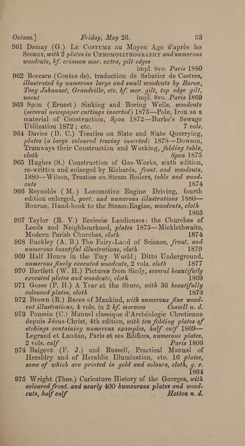 961 Demay (G.) Le Costume au Moyen Age d’apres les Sceaux, with 2 plates in CHROMOLITHOGRAPHY and numerous woodcuts, hf. crimson mor. extra, gilt edges impl. 8vo. Paris 1880 962 Boccace (Contes de), traduction de Sabatier de Castres, illustrated by numerous large and small woodcuts by Baron, Tony Johannot, Grandville, etc, hf. mor. gilt, top edge gilt, uncut impl. 8vo. Paris 1869 963 Spon (Ernest) Sinking and Boring Wells, woodcuts (several newspaper cuttings inserted) 1875—Pole, Iron as a material of Construction, Spon 1872—Burke’s Sewage Utilization 1872 ; ete. 7 vols. 964 Davies (D. C.) Treatise on Slate and Slate Quarrying, plates (a large coloured tracing inserted) 1878—Dowson, Tramways their Construction and Working, folding table, cloth Spon 1875 _ 965 Hughes (S.) Construction of Gas-Works, sixth edition, re-written and enlarged by Richards, front. and woodcuts, 1880— Wilson, Treatise on Steam Boilers, table and wood- cuts 1874 966 Reynolds (M.) Locomotive Engine Driving, fourth edition enlarged, port. and numerous illustrations 1880—- Bourne, Hand-book to the Steam-Engine, woodcuts, cloth 1865 967 Taylor (R. V.) Ecclesia Leodienses: the Churches of Leeds and Neighbourhood, plates 1875—Micklethwaite, Modern Parish Churches, cloth 1874, 968 Buckley (A. B.) The Fairy-Land of Science, front. and numerous beautiful illustrations, cloth 1879 969 Half Hours in the Tiny World; Ditto Underground, numerous finely executed woodcuts, 2 vols. cloth 1877 970 Bartlett (W. H.) Pictures from Sicily, several beautifully executed plates and woodcuts, cloth 1869 971 Gosse (P. H.) A Year at the Shore, with 86 beautifully coloured plates, cloth 1873 972 Brown (R.) Races of Mankind, with numerous fine wood- cut illustrations, 4 vols. in 2 hf. morocco Cassell n. d. 973 Poussin (C.) Manuel classique d’Archéologie Chretienne depuis Jésus-Christ, 4th edition, with ten folding plates of etchings containing numerous examples, half calf 1869— Legrand et Landon, Paris et ses Edifices, numerous plates, 2 vols. calf Paris 1806 974 Baigent (IF. J.) and Russell, Practical Manual of Heraldry and of Heraldic Llumination, etc. 16 plates, some of which are printed in gold and colours, cloth, q. e. 1864 975 Wright (Thos.) Caricature History of the Georges, with coloured front. and nearly 400 humourous plates and wood- cuts, half calf Hotten n. d.