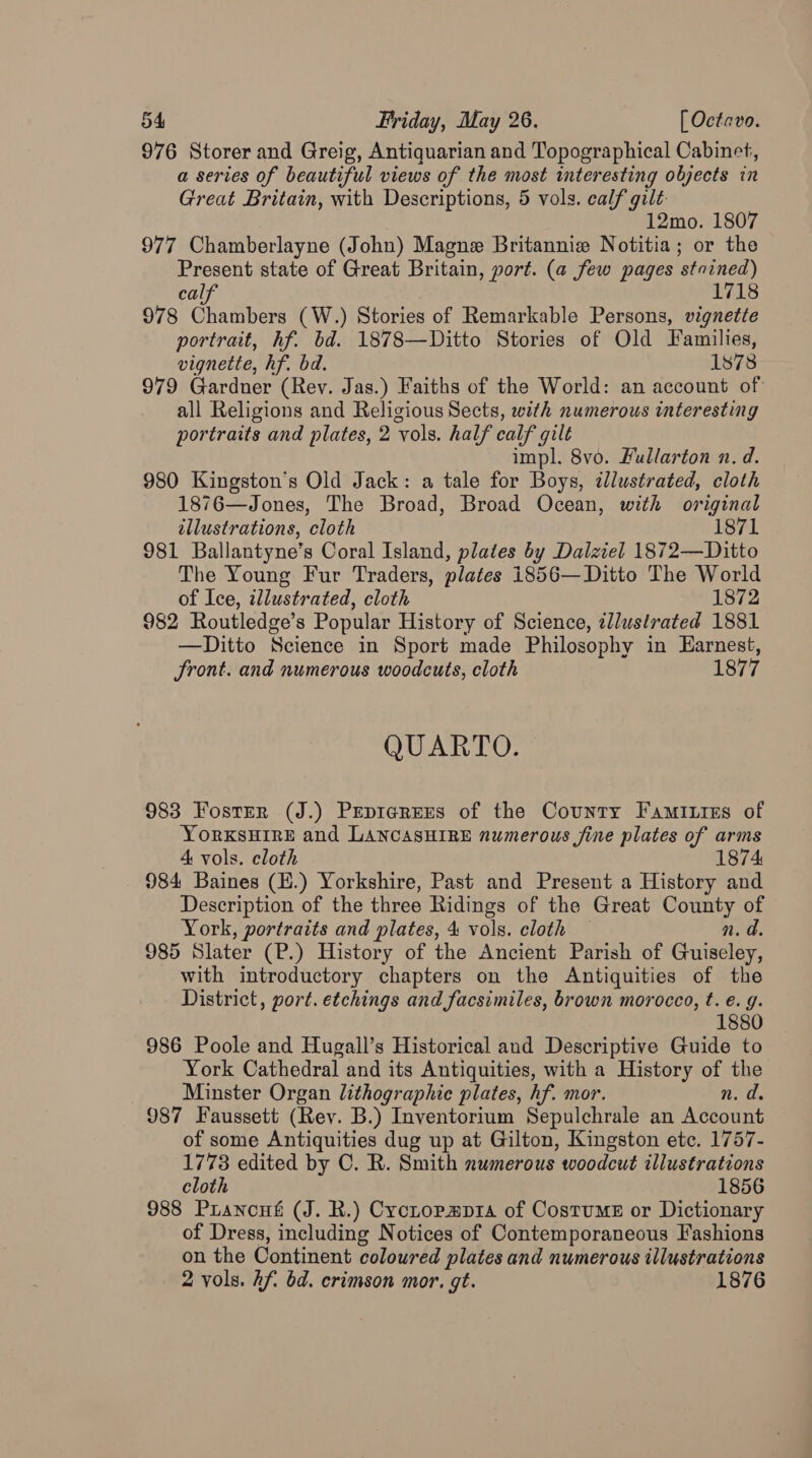 976 Storer and Greig, Antiquarian and Topographical Cabinet, a series of beautiful views of the most interesting objects in Great Britain, with Descriptions, 5 vols. calf gilt. 12mo. 1807 977 Chamberlayne (John) Magne Britannie Notitia; or the Present state of Great Britain, port. (a few pages stnined) calf 171 978 Chambers (W.) Stories of Remarkable Persons, vignette portrait, hf. bd. 1878—Ditto Stories of Old Families, vignette, hf. bd. 1878 979 Gardner (Rev. Jas.) Faiths of the World: an account of all Religions and Religious Sects, with numerous interesting portraits and plates, 2 ‘vols. half calf gilt impl. 8vo. Fullarton n. d. 980 Kingston's Old Jack: a tale for Boys, alustrated, cloth 1876—Jones, The Broad, Broad Ocean, with original illustrations, cloth 1871 981 Ballantyne’s Coral Island, plates by Dalziel 1872—Ditto The Young Fur Traders, plates 1856—Ditto The World of Ice, ¢llustrated, cloth 1872 982 Routledge’s Popular History of Science, llustrated 1881 —Ditto Science in Sport made Philosophy in Earnest, front. and numerous woodcuts, cloth 1877 QUARTO. 983 Foster (J.) PEprarEees of the County Famities of YorRKSHIRE and LANCASHIRE numerous fine plates of arms 4 vols. cloth _ 984 Baines (E.) Yorkshire, Past and Present a History and Description of the three Ridings of the Great County of York, portraits and plates, 4 vols. cloth — n. d. 985 Slater (P.) History of the Ancient Parish of Guiseley, with introductory chapters on the Antiquities of the District, port. etchings and facsimiles, brown morocco, t. é. g. 1880 986 Poole and Hugall’s Historical and Descriptive Guide to York Cathedral and its Antiquities, with a History of the Minster Organ lithographic plates, hf. mor. n. d. 987 Faussett (Rev. B.) Inventorium Sepulchrale an Account of some Antiquities dug up at Gilton, Kingston ete. 1757- 1773 edited by C. R. Smith numerous woodcut illustrations cloth 1856 988 Prancué (J. R.) Crctopmpra of Costume or Dictionary of Dress, including Notices of Contemporaneous Fashions on the Continent coloured plates and numerous illustrations 2 vols. hf. bd. crimson mor. gt. 1876