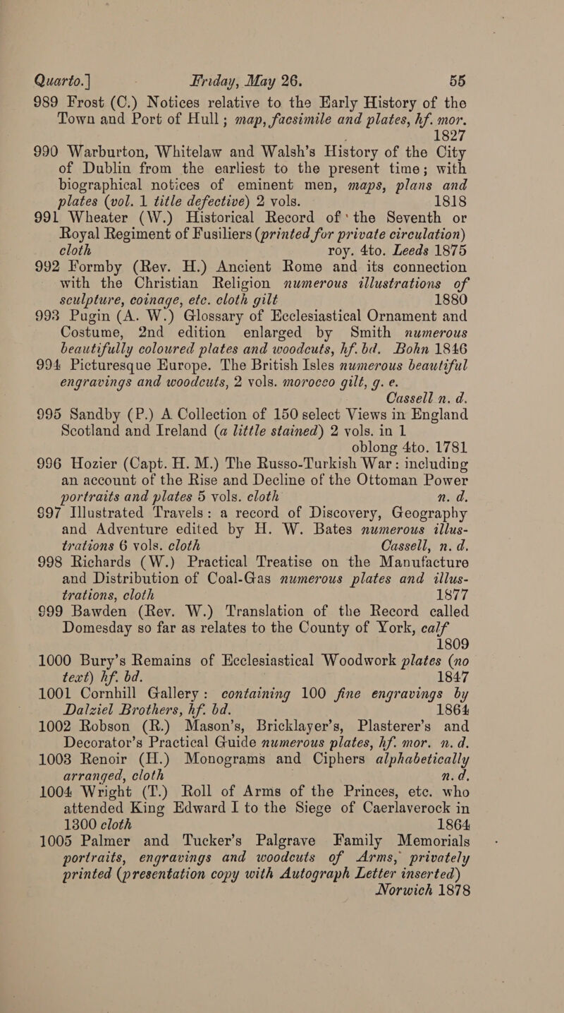 989 Frost (C.) Notices relative to the Early History of the Town and Port of Hull; map, facsimile and plates, hf. mor. 1827 990 Warburton, Whitelaw and Walsh’s History of the City of Dublin from the earliest to the present time; with biographical notices of eminent men, maps, plans and plates (vol. 1 title defective) 2 vols. 1818 991 Wheater (W.) Historical Record ofthe Seventh or Royal Regiment of Fusiliers (printed for private circulation) cloth roy. 4to. Leeds 1875 992 Formby (Rev. H.) Ancient Rome and its connection with the Christian Religion numerous illustrations of sculpture, coinage, etc. cloth gilt 1880 998 Pugin (A. W.) Glossary of Ecclesiastical Ornament and Costume, 2nd edition enlarged by Smith numerous beautifully coloured plates and woodcuts, hf. bd. Bohn 1846 994 Picturesque Europe. The British Isles numerous beautiful engravings and woodcuts, 2 vols. morocco gilt, g. e. Cassell n. d. 995 Sandby (P.) A Collection of 150 select Views in England Scotland and Ireland (a little stained) 2 vols. in 1 oblong 4to. 1781 996 Hozier (Capt. H. M.) The Russo-Turkish War: including an account of the Rise and Decline of the Ottoman Power portraits and plates 5 vols. cloth n. d. 897 Illustrated Travels: a record of Discovery, Geography and Adventure edited by H. W. Bates numerous illus- trations 6 vols. cloth Cassell, n.d. 998 Richards (W.) Practical Treatise on the Manufacture and Distribution of Coal-Gas numerous plates and illus- trations, cloth 1877 $99 Bawden (Rev. W.) Translation of the Record called Domesday so far as relates to the County of York, calf 1809 1000 Bury’s Remains of Ecclesiastical Woodwork plates (no text) hf. bd. 1847 1001 Cornhill Gallery : ee 100 fine engravings by Dalziel Brothers, hf. bd. 1864 1002 Robson (R.) Mason’ s, Bricklayer’s, Plasterer’s and Decorator’s Practical Guide numerous plates, hf. mor. n. d. 1003 Renoir (H.) Monograms and Ciphers alphabetically arranged, cloth n.d, 1004 Wright (T.) Roll of Arms of the Princes, ete. who attended King Edward I to the Siege of Caerlaverock in 1300 cloth 1864 1005 Palmer and Tucker’s Palgrave Family Memorials portraits, engravings and woodcuts of Arms, privately printed (presentation copy with Autograph Letter inserted) Norwich 1878