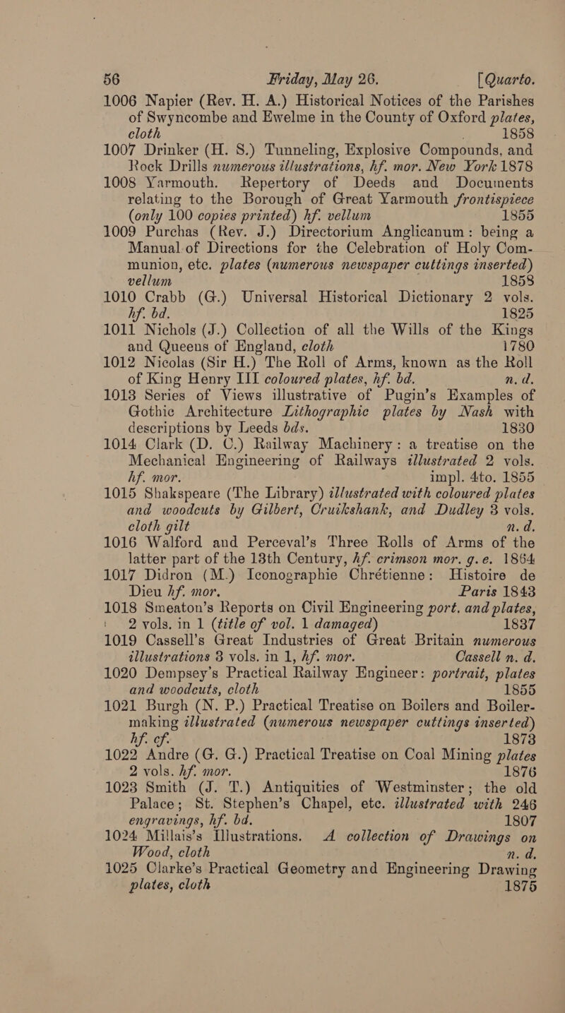 1006 Napier (Rev. H. A.) Historical Notices of the Parishes of Swyncombe and Ewelme in the County of Oxford plates, cloth 1858 1007 Drinker (H. 8.) Tunneling, Explosive Compounds, and Rock Drills numerous illustrations, hf. mor. New York 1878 1008 Yarmouth. Repertory of Deeds and Documents relating to the Borough of Great Yarmouth frontispiece (only 100 copies printed) hf. vellum 1855 1009 Purchas (Rev. J.) Directorium Anglicanum: being a Manualof Directions for the Celebration of Holy Com- munion, ete. plates (numerous newspaper cuttings inserted) vellum 1858 1010 Crabb (G.) Universal Historical Dictionary 2 vols. hf. bd. 1825 1011 Nichols (J.) Collection of all the Wills of the Kings and Queens of England, eloth 1780 1012 Nicolas (Sir H.) The Roll of Arms, known as the Roll of King Henry III coloured plates, hf. bd. n.d. 1013 Series of Views illustrative of Pugin’s Examples of Gothic Architecture Lithographic plates by Nash with descriptions by Leeds dds. 1830 1014 Clark (D. C.) Railway Machinery: a treatise on the Mechanical Engineering of Railways illustrated 2 vols. hf. mor. impl. 4to. 1855 1015 Shakspeare (The Library) illustrated with coloured plates and woodcuts by Gilbert, Cruckshank, and Dudley 8 vols. cloth gilt n.d. 1016 Walford and Perceval’s Three Rolls of Arms of the latter part of the 13th Century, Af crimson mor. g.e. 1864 1017 Didron (M.) Iconographie Chrétienne: Histoire de Dieu hf. mor. Paris 1843 1018 Smeaton’s Reports on Civil Engineering port. and plates, 2 vols. in 1 (title of vol. 1 damaged) 1837 1019 Cassell’s Great Industries of Great Britain numerous illustrations 3 vols. in 1, hf. mor. Cassell n. d. 1020 Dempsey’s Practical Railway Engineer: portrait, plates and woodcuts, cloth 1855 1021 Burgh (N. P.) Practical Treatise on Boilers and Boiler- making illustrated (numerous newspaper cuttings inserted) hf. of. 1873 1022 Andre (G. G.) Practical Treatise on Coal Mining plates 2 vols. hf. mor. 1876 1023 Smith (J. T.) Antiquities of Westminster; the old Palace; St. Stephen’s Chapel, ete. illustrated with 246 engravings, hf. bd. 1807 1024 Millais’s Illustrations. 4 collection of Drawings on Wood, cloth n. da, 1025 Clarke’s Practical Geometry and Engineering Drawing plates, cloth 1875