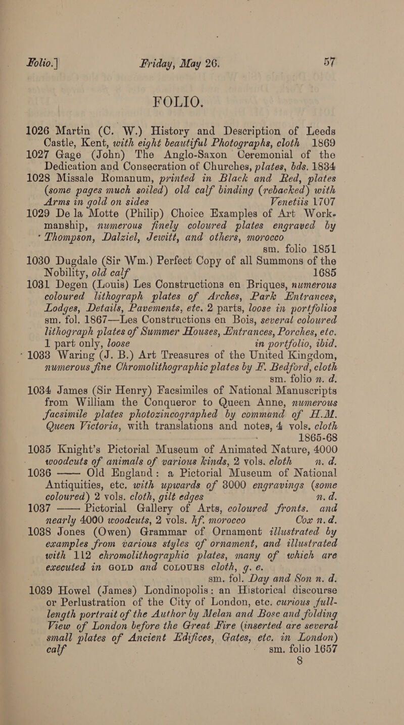 FOLIO. 1026 Martin (C. W.) History and Description of Leeds Castle, Kent, with eight beautiful Photographs, cloth 1869 1027 Gage (J ohn) The Anglo-Saxon Ceremonial of the Dedication and Consecration of Churches, plates, bds. 1884 1028 Missale Romanum, printed in Black and Red, plates (some pages much soiled) old calf binding (rebacked) with Arms in gold on sides Venettis 1707 1029 Dela Motte (Philip) Choice Examples of Art Work. manship, numerous finely coloured plates engraved by * Thompson, Dalziel, Jewitt, and others, morocco sm. folio 1851 1030 Dugdale (Sir Wm.) Perfect Copy of all Summons of the Nobility, old calf 1685 1031 Degen (Louis) Les Constructions en Briques, numerous coloured lithograph plates of Arches, Park Entrances, Lodges, Details, Pavements, etc. 2 parts, loose in portfolios sm. fol. 1867—Les Constructions en Bois, several coloured lithograph plates of Summer Houses, Entrances, Porches, ete. 1 part only, loose in portfolio, wbid, ‘1083 Waring (J. B.) Art Treasures ‘of the United Kingdom, , numerous fine Chromolithographic plates by F. Bedford, cloth . sm. folio n. d. 1034 James (Sir Henry) Facsimiles of National Manuscripts from William the Conqueror to Queen Anne, numerous Sacsimile plates photozincographed by command of H.M. Queen Victoria, with translations and Rove 4 vols. cloth 1865-68 1085 Knight’s Pictorial Museum of Nas. Nature, 4000 woodcuts of animals of various kinds, 2 vols. cloth n. a. 1036 Old England: a Pictorial Museum of National Antiquities, etc. with upwards of 3000 engravings (some coloured) 2 vols. cloth, gilt edges n. a. 1037 Pictorial Gallery of Arts, coloured fronts. and nearly 4000 woodcuts, 2 vols. hf. morocco Cox n.d. 1088 Jones (Owen) Grammar of Ornament illustrated by examples from various styles of ornament, and illustrated with 112 ehromolithographic plates, many of which are executed im GOLD and CoLOURS cloth, g. e. sm. fol: Day and Son vn. d. 1039 Howel (James) Londinopolis: an Historical discourse or Perlustration of the City of London, etc. curious full- length portrait of the Author by Melan and Bose and folding View of London before the Great Hire (inserted are several small plates of Ancient Edifices, Gates, etc. in London) calf : ~ sm. folio 1657 8  