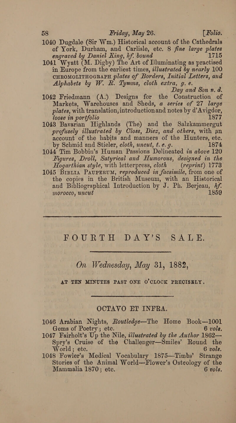 1040 Dugdale (Sir Wm.) Historical account of the Cathedrals of York, Durham, and Carlisle, etc. 8 fine large plates engraved by Daniel King, hf. bound ; 1715 1041 Wyatt (M. Digby) The Art of Uluminating as practised in Europe from the earliest times, illustrated by nearly 100 CHROMOLITHOGRAPH plates of Borders, Initial Letters, and Alphabets by W. Rk. Tymms, cloth extra, g. e. Day and Son n. a. 1042 Friedmann (A.) Designs for the Construction of Markets, Warehouses and Sheds, a series of 27 large plates, with translation, introduction and notes by d’Avigdor, loose in portfolio 1877 1048 Bavarian Highlands (The) and the Salzkammergut profusely illustrated by Closs, Diez, and others, with an account of the habits and manners of the Hunters, etc. by Schmid and Stieler, cloth, uncut, t. e. 9. 1874 1044 Tim Bobbin’s Human Passions Delineated im above 120 Figures, Droll, Satyrical and Humorous, designed in the Hogarthian style, with letterpress, cloth (reprint) 1778 1045 Brerra PaupEruM, reproduced in facsimile, from one of the copies in the British Museum, with an Historical and Bibliographical Introduction by J. Ph. Berjeau, Af. morocco, uncut 1859 FOURTH DAY’S SALE. On Wednesday, May 31, 1882, AT TEN MINUTES PAST ONE O'CLOCK PREOISELY. OCTAVO ET INFRA. 1046 Arabian Nights, Routledge—The Home Book—1001 Gems of Poetry; etc. 6 vols. 1047 Fairholt’s Up the Nile, zl/ustrated by the Author 1862— Spry’s Cruise of the Challenger—Smiles’ Round the World; ete. 6 vols. 1048 Fowler’s Medical Vocabulary 1875—Timbs’ Strange Stories of the Animal World—Flower’s Osteology of the