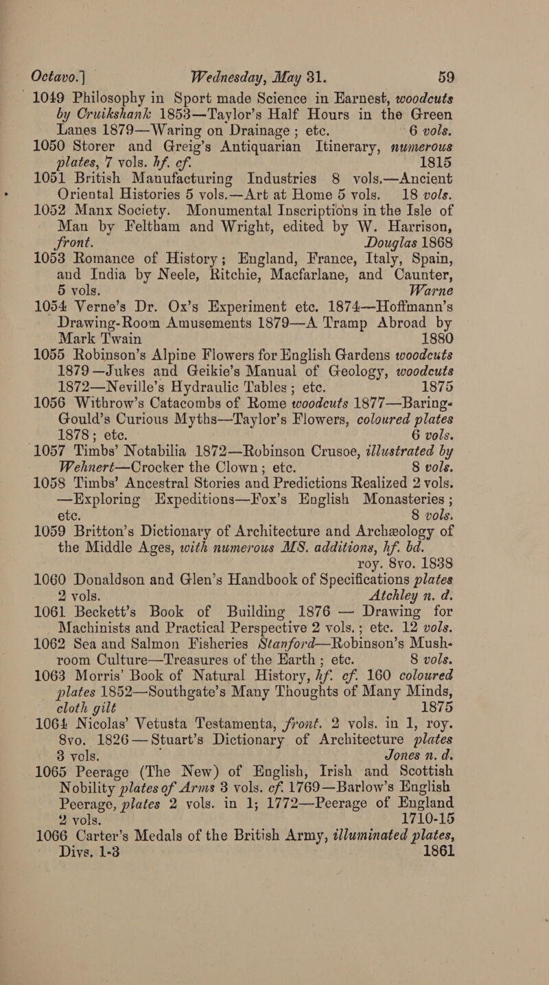 1049 Philosophy in Sport made Science in Earnest, woodcuts by Cruikshank 1853—Taylor’s Half Hours in the Green Lanes 1879— Waring on Drainage ; etc. 6 vols. 1050 Storer and Greig’s Antiquarian Itinerary, numerous plates, 7 vols. hf. ef. 1815 1051 British Manufacturing Industries 8 vols.—Ancient Oriental Histories 5 vols.—Art at Home 5 vols. 18 vols. 1052 Manx Society. Monumental Inscriptions in the Isle of Man by Feltham and Wright, edited by W. Harrison, Front. : Douglas 1868 1053 Romance of History; England, France, Italy, Spain, and India by Neele, Ritchie, Macfarlane, and Caunter, 5 vols. Warne 1054 Verne’s Dr. Ox’s Experiment etc. 1874—Hoftmann’s Drawing-Room Amusements 1879—A Tramp Abroad by Mark Twain 1880 1055 Robinson’s Alpine Flowers for English Gardens woodcuts 1879 —Jukes and Geikie’s Manual of Geology, woodcuts 1872—Neville’s Hydraulic Tables ; ete. 1875 1056 Withrow’s Catacombs of Rome woodcuts 1877—Baring- Gould’s Curious Myths—Taylor’s Flowers, coloured plates Te OC: 6 vols. 1057 Timbs’ Notabilia 1872—Robinson Crusoe, illustrated by Wehnert—Crocker the Clown; ete. 8 vols. 1058 Timbs’ Ancestral Stories and Predictions Realized 2 vols. —Exploring Expeditions—Fox’s English Monasteries ; etc. 8 vols. 1059 Britton’s Dictionary of Architecture and Archeology of the Middle Ages, with numerous MS. additions, hf. bd. roy. 8vo. 1838 1060 Donaldson and Glen’s Handbook of Specifications plates 2 vols. Atchley n. d. 1061 Beckett’s Book of Building 1876 — Drawing for Machinists and Practical Perspective 2 vols. ; etc. 12 vols. 1062 Sea and Salmon Fisheries Stanford—Robinson’s Mush- room Culture—Treasures of the Earth ; ete. 8 vols. 1063 Morris’ Book of Natural History, hf ef. 160 coloured _ plates 1852—Southgate’s Many Thoughts of Many Minds, cloth gilt 1875 1064 Nicolas’ Vetusta Testamenta, front. 2 vols. in 1, roy. 8vo. 1826—Stuart’s Dictionary. of Architecture plates 3 vols. Jones n. d. 1065 Peerage (The New) of English, Irish and Scottish Nobility plates of Arms 3 vols. ef. 1769—Barlow’s English Peerage, plates 2 vols. in 1; 1772—Peerage of England 2 vols. 1710-15 1066 Carter’s Medals of the British Army, t/luminated plates, Divs. 1-3 1861