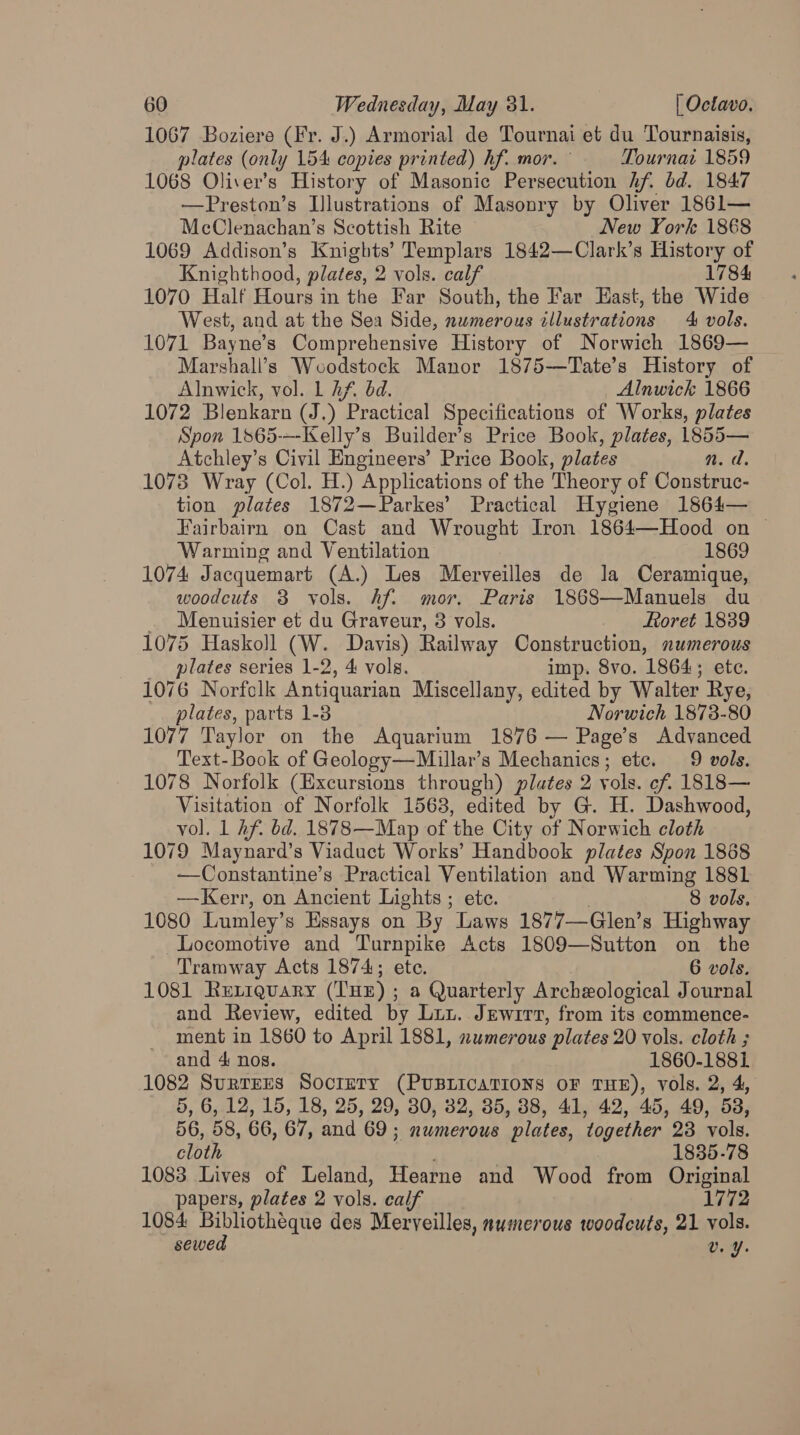 1067 Boziere (Fr. J.) Armorial de Tournai et du Tournaisis, plates (only 154 copies printed) hf. mor. Tournat 1859 1068 Oliver’s History of Masonic Persecution hf. bd. 1847 —Preston’s Illustrations of Masonry by Oliver 1861— McClenachan’s Scottish Rite New York 1868 1069 Addison’s Knights’ Templars 1842—Clark’s History of Knighthood, plates, 2 vols. calf 1784 1070 Half Hours in the Far South, the Far East, the Wide West, and at the Sea Side, numerous illustrations 4 vols. 1071 Bayne’s Comprehensive History of Norwich 1869— Marshall’s Wcodstock Manor 1875—Tate’s History of Alnwick, vol. L hf. bd. Alnwick 1866 1072 Blenkarn (J.) Practical Specifications of Works, plates Spon 1865-—-Kelly’s Builder’s Price Book, plates, 1855— Atchley’s Civil Engineers’ Price Book, plates n.d. 1073 Wray (Col. H.) Applications of the Theory of Construc- tion plates 1872—Parkes’ Practical Hygiene 1864— Fairbairn on Cast and Wrought Iron 1864—Hood on ~ Warming and Ventilation 1869 1074 Jacquemart (A.) Les Merveilles de la Ceramique, woodcuts 3 vols. Af. mor. Paris 1868—Manuels du _ Menuisier et du Graveur, 3 vols. Foret 18389 1075 Haskoll (W. Davis) Railway Construction, numerous plates series 1-2, 4 vols. imp. 8vo. 1864; ete. 1076 Norfclk Antiquarian Miscellany, edited by Walter Rye, plates, parts 1-8 Norwich 1873-80 1077 Taylor on the Aquarium 1876 — Page’s Advanced Text-Book of Geology—Millar’s Mechanics; etc. 9 vols. 1078 Norfolk (Excursions through) plates 2 vols. cf. 1818— Visitation of Norfolk 1568, edited by G. H. Dashwood, vol. 1 Af. bd. 1878—Map of ‘the City of Norwich cloth 1079 Maynard’s Viaduct Works’ Handbook plates Spon 1868 —Constantine’s Practical Ventilation and Warming 1881 —Kerr, on Ancient Lights ; ete. 8 vols. 1080 Lumley’ s Essays on By ‘Laws 1877—Glen’s Highway Locomotive and Turnpike Acts 1809—Sutton on the Tramway Acts 1874; ete. 6 vols. 1081 Rurrquary (THE); a Quarterly Archeological Journal and Review, edited by Luu. Jewitt, from its commence- ment in 1860 to April 1881, numerous plates 20 vols. cloth ; and 4: nos. 1860-1881 1082 Surrrrs Socrety (PUBLICATIONS OF THE), vols. 2, 4, 5, 6, 12, 15, 18, 25, 29, 30, 82, 385, 88, 41, 42, 45, 49, 53, 56, 58, 66, 67, and 69; numerous ‘plates, together 23 vols. cloth 1835-78 1083 Lives of Leland, Hearne and Wood from Original papers, plates 2 vols. calf 1772 1084 Bibliotheque des Meryveilles, aumerous woodcuts, 21 vols. sewed Uv. ¥.