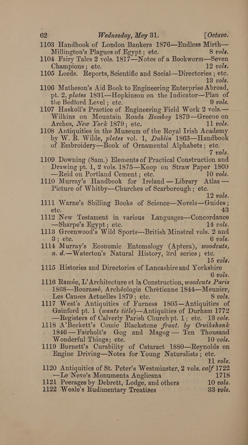 1103 Handbook of London Bankers 1876—Endless Mirth— Millington’s Plagues of Egypt; etc. 8 vols. 1104 Fairy Tales 2 vols. 1817—Notes of a Bookworm—Seven Champions ; etc. 12 vols. 1105 Leeds. Reports, Scientific and Social—Directories ; etc. 13 vols. 1106 Matheson’s Aid Book to Engineering Enterprise Abroad, pt. 2, plates 1831—Hopkinson on the Indicator—Plan of the Bedford Level; ete. 9 vols. 1107 Haskoll’s Practice of Engineering Field Work 2 vols.— Wilkins on Mountain Roads Bombay 1879—Greene on Arches, New York 1879; ete. 11 vols. 1108 Antiquities in the Museum of the Royal Irish Academy by W. R. Wilde, plates vol. 1, Dublin 1863—Handbook of Embroidery—Book of Ornamental Alphabets ; ya 7 vols. 1109 Downing (Sam.) Elements of Practical Construction and Drawing pt. 1, 2 vols. 1875—Koop on Straw Paper 1800 —Reid on Portland Cement ; etc. 10 vols. 1110 Murray’s Handbook for Ireland — Library Atlas — Picture of Whitby—Churches of Scarborough; ete. 12 vols. 1111 Warne’s Shilling Books of Science—Novels—Guides ; ete. 43 1112 New Testament in various Languages--Concordance —Sharpe’s Egypt; ete. 14 vols. 1113 Greenwood’s Wild Sports—-British Minstrel vols. 2 and 3; ete. 6 vols. 1114 Murray’s Economic Entomology (Aptera), woodcuts, n. d.—Waterton’s Natural History, 3rd series; ete. 15 vols. 1115 Histories and Directories of Lancashireand Yorkshire | 7 6 vols. 1116 Ramée, L’ Architecture et la Construction, woodcuts Paris 1868—Bourassé, Archéologie Chrétienne 1844—Meunier, ‘Les Causes Actuelles 1879; ete. 8 vols. 1117 West’s Antiquities of Furness 1805—Antiquities of Gainford pt. 1 (wants title)—Antiquities of Durham 1772 —Registers of Calverly Parish Church pt. 1; etc. 18 vols. 1118 A’Beckett’s Comic Blackstone front. by Cruikshank 1846 — Fairholt’s Gog and Magog — Ten Thousand ‘Wonderful Things; ete. 10 vols. 1119 Burnett’s Curability of Cataract 1880—Reynolds on Engine Driving—Notes for Young Naturalists ; ete. 11 vols. 1120 Antiquities of St. Peter’s Westminster, 2 vols. calf 1722 —Le Neve’s Monumenta Anglicana 1718 1121 Peerages by Debrett, Lodge, and others 10 vols. 1122 Weale’s Rudimentary Treatises 33 vols.