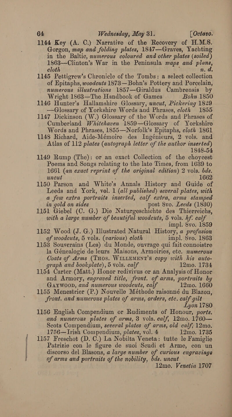 1144 Key (A. C.) Narrative of the Recovery of H.M.8. Gorgon, map and folding plates, 1847—Graves, Yachting in the Baltic, numerous coloured and other plates (soiled) 1868—Clinton’s War in the Peninsula maps and plans, cloth n. d. 1145 Pettigrew’s Chronicle of the Tombs: a select cAlsstion of Epitaphs, woodcuts 1873—Bohn’s Pottery and Porcelain, numerous illustrations 1857—Giraldus Cambrensis by Wright 1863—The Handbook of Games . Bohn 1850 1146 Hunter’s Hallamshire Glossary, uncut, Pickering 1829 —Glossary of Yorkshire Words and Phrases, cloth 1855 1147 Dickinson (W.) Glossary of the Words and Phrases of Cumberland Whitehaven 1859—Glossary of Yorkshire Words and Phrases, 1855—Norfolk’s Epitaphs, cloth 1861 1148 Richard, Aide-Mémoire des Ingénieurs, 2 vols. and Atlas of 112 plates (autograph letter of the author inserted) 1848-54 1149 Rump (The): or an exact Collection of the choycest Poems and Songs relating to the late Times, from 1689 to 1661 (an ewact reprint of the original edition) 2 vols. dds. uncut 1662 1150 Parson and White’s Annals History and Guide of Leeds and York, vol. 1 (all published) several plates, with a few extra portraits inserted, calf extra, arms stamped in gold on sides post 8vo. Leeds (1830) 1151 Giebel (C. G.) Die Naturgeschichte des Thierreichs, with a large number of beautiful woodcuts, 5 vols. hf. calf impl. 8vo. 1859 1152 Wood (J. G.) Illustrated Natural History, a profusion of woodcuts, 5 vols. (various) cloth impl. 8vo. 1863 1153 Souverains (Les) du Monde, ouvrage qui fait connoistre la Génealogie de leurs Maisons, Armoiries, etc. numerous Coats of Arms (THos. WILLEMENT’S copy with his auto- graph and bookplate), 5 vols. calf 12mo. 1734 1154 Carter (Matt.) Honor redivivus or an Analysis of Honor and Armory, engraved title, front. of arms, portraits by GAYWOOD, and numerous woodcuts, calf 12mo. 1660 1155 Menestrier (P.) Nouvelle Méthode raisonné du Blazon, Sront. and numerous plates of arms, orders, etc. calf gilt Lyon 1780 1156 English Compendium or Rudiments of Honour, ports. and numerous plates of arms, 3 vols. calf, 12mo. 1760— Scots Compendium, several plates of arms, old calf; 12mo. 1756— Irish Compendium, plates, vol. 4 12mo. 1735 1157 Freschot (D. C.) La Nobilta Veneta: tutte le Famiglie Patrizie con le figure de suoi Scudi et Arme, con un discorso del Blasons, a large number of curious engravings of arms and portraits of the nobility, bds. uncut 12mo. Venetia 1707