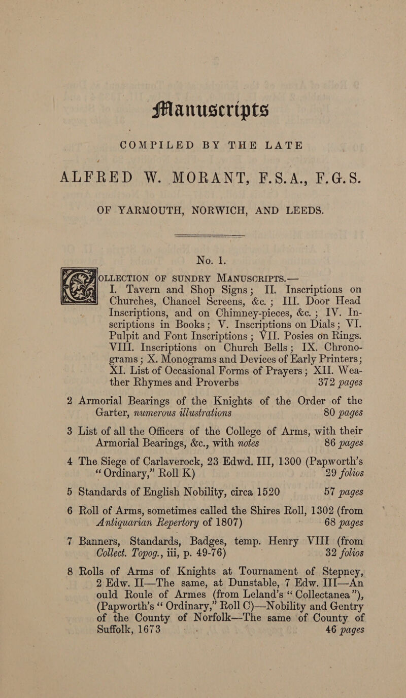 Manuscripts COMPILED BY THE LATE ALFRED W. MORANT, F.S.A., F.G.S. OF YARMOUTH, NORWICH, AND LEEDS.  ING 2+: AC&gt;AROLLECTION OF SUNDRY MANUSORIPTS.— pen! I. Tavern and Shop Signs; II. Inscriptions on Churches, Chancel Screens, &amp;c.; III. Door Head Inscriptions, and on Chimney-pieces, &amp;c. ; IV. In- scriptions in Books; V. Inscriptions on Dials; VI. Pulpit and Font Inscriptions ; VII. Posies on Rings. VIII. Inscriptions on Church Bells; IX. Chrono- grams; X. Monograms and Devices of Early Printers; XI. List of Occasional Forms of Prayers; XII. Wea-  ther Rhymes and Proverbs 372 pages 2 Armorial Bearings of the Knights of the Order of the Garter, numerous Ulustrations 80 pages 3 List of all the Officers of the College of Arms, with their Armorial Bearings, &amp;c., with notes 86 pages 4 The Siege of Carlaverock, 23 Edwd. III, 1300 (Papworth’s “ Ordinary,” Roll K) 29 folios 5 Standards of English Nobility, circa 1520 57 pages 6 Roll of Arms, sometimes called the Shires Roll, 1302 (from Antiquarian Repertory of 1807) 68 pages 7 Banners, Standards, Badges, temp. Henry VIII (from Collect. Topog., iii, p. 49-76) 32 folios 8 Rolls of Arms of Knights at Tournament of Stepney, 2 Edw. II—The same, at Dunstable, 7 Edw. IJI—An ould Roule of Armes (from Leland’s “ Collectanea”), (Papworth’s ‘‘ Ordinary,” Roll C)—Nobility and Gentry of the County of Norfolk—The same of County of Suffolk, 1673 igs 46 pages