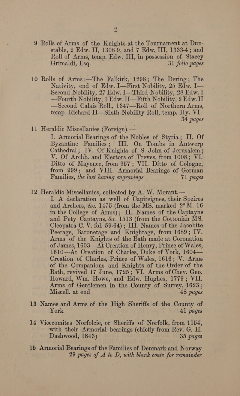 9 Rolls of Arms of the Knights at the Tournament at Dun- stable, 2 Edw. II, 1308-9, and 7 Edw. III, 1333-4 ; and Roll of Arms, temp. Edw. III, in possession of Stacey Grimaldi, Esq. 31 folio pages 10 Rolls of Arms:—The Falkirk, 1298; The Dering; The Nativity, end of Edw. I—First Nobility, 25 Edw. I— Second Nobility, 27 Edw. I—Third Nobility, 28 Edw. I —Fourth Nobility, 1 Edw. II—Fifth Nobility, 2 Edw. I —Second Calais Roll., 1347—Roll of Northern Arms, temp. Richard II—Sixth Nobility Roll, temp. Hy. VI 34 pages 11 Heraldic Miscellanies (Foreign).— I. Armorial Bearings of the Nobles of Styria; II. Of Byzantine Families; II. On Tombs in Antwerp Cathedral; IV. Of Knights of S. John of Jerusalem ; V. Of Archb. and Electors of Treves, from 1008; VI. Ditto of Mayence, from 957; VII. Ditto of Cologne, from 999; and VIII. Armorial Bearings of German Families, the last having engravings 71 pages 12 Heraldic Miscellanies, collected by A. W. Morant.— I. A declaration as well of Capiteignes, their Speires and Archers, &amp;c. 1475 (from the MS. marked 2° M. 16 in the College of Arms); II. Names of the Captayns and Pety Captayns, &amp;c. 1513 (from the Cottonian MS. Cleopatra C. V. fol. 59-64) ; IIL. Names of the Jacobite ‘Peerage, Baronetage and Knightage, from 1689; IV. Arms of the Knights of the Bath made at Coronation of James, 1603—At Creation of Henry, Prince of Wales, 1610—At Creation of Charles, Duke of York, 1604— Creation of Charles, Prince of Wales, 1616; V. Arms of the Companions and Knights of the Order of the Bath, revived 17 June, 1725; VI. Arms of Chev. Geo. Howard, Wm. Howe, and Edw. Hughes, 1779; VII. Arms of Gentlemen in the County of Surrey, 1623 ; Miscell. at end 48 pages 13 Names and Arms of the High Sheriffs of the County of York 41 pages 14 Vicecomites Norfolcie, or Sheriffs of ANGiHfélk, from 1154, with their Armorial bearings (chiefly from Rev. G. H. Dashwood, 1843) 35 pages 15 Armorial Bearings of the Families of Denmark and Norway 29 pages of A to D, with blank coats for remainder