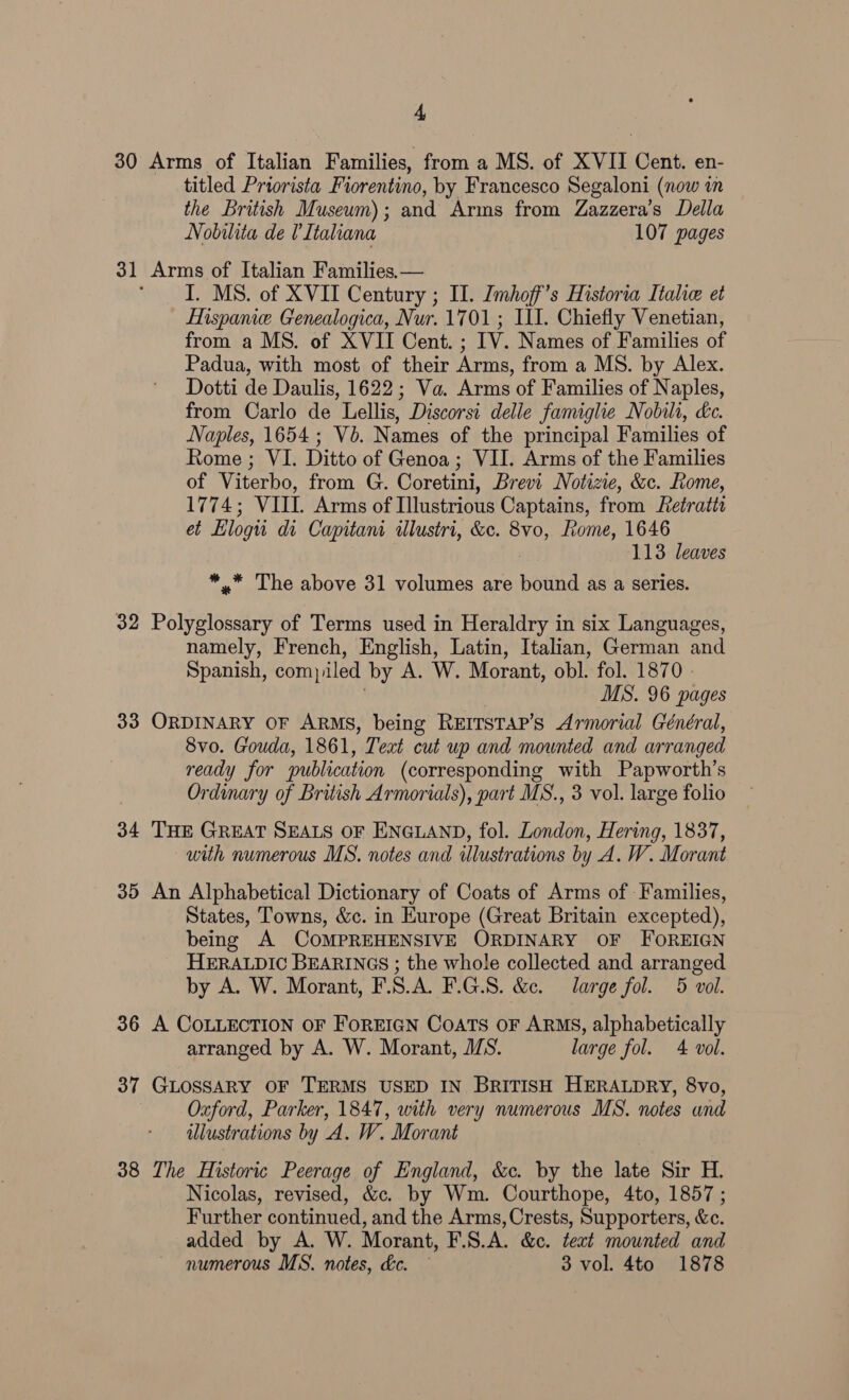 30 Arms of Italian Families, from a MS. of XVII Cent. en- titled Priorista Fiorentino, by Francesco Segaloni (now in the British Museum); and Arms from Zazzera’s Della Nobilita de Italiana 107 pages 31 Arms of Italian Families. — I. MS. of XVII Century ; Il. Imhoff’s Historia Italie et Mispame. Genealogica, Nur. 1701; III. Chiefly Venetian, from a MS. of XVII Cent. ; TV Names of Families of Padua, with most of their Arms, from a MS. by Alex. Dotti de Daulis, 1622; Va. Arms of Families of Naples, from Carlo de Lellis, Discorsi delle famighe Nobili, &amp;c. Naples, 1654; Vb. Names of the principal Families of Rome ; VI. Ditto of Genoa; VII. Arms of the Families of Viterbo, from G. Coretini, Brevi Notizie, &amp;c. Rome, 1774; VIII. Arms of Illustrious Captains, from Retratt et Elogu di Capitani illustri, &amp;c. 8v0, Rome, 1646 113 leaves *.* The above 31 volumes are bound as a series. 32 Polyglossary of Terms used in Heraldry in six Languages, namely, French, English, Latin, Italian, German and Spanish, compiled by A. W. Morant, obl. fol. 1870 - MS. 96 pages 33 ORDINARY OF ARMS, being REITsTAP’s Armorial Général, 8vo. Gouda, 1861, Text cut up and mounted and arranged ready for publication (corresponding with Papworth’s Ordinary of British Armorials), part MS., 3 vol. large folio 34 THE GREAT SEALS OF ENGLAND, fol. London, Hering, 1837, with numerous MS. notes and illustrations by A.W. Morant 35 An Alphabetical Dictionary of Coats of Arms of Families, States, Towns, &amp;c. in Europe (Great Britain excepted), being A COMPREHENSIVE ORDINARY OF FOREIGN HERALDIC BEARINGS ; the whole collected and arranged by A. W. Morant, F.S.A. F.G.8. &amp;c. large fol. 5 vol. 36 A COLLECTION OF FOREIGN CoATS OF ARMS, alphabetically arranged by A. W. Morant, IS. large fol. 4 vol. 37 GLOSSARY OF TERMS USED IN BRITISH HERALDRY, 8vo, | Oxford, Parker, 1847, with very numerous MS. notes and illustrations by ‘A. W. Morant 38 The Historic Peerage of England, &amp;c. by the ae Sir H. Nicolas, revised, &amp;c. by Wm. Courthope, 4to, 1857 ; Further continued, and the Arms, Crests, Supporters, &amp;e. added by A. W. Morant, F.S.A. &amp;c. teat mounted and numerous MS. notes, &amp;c. — 3 vol. 4to 1878