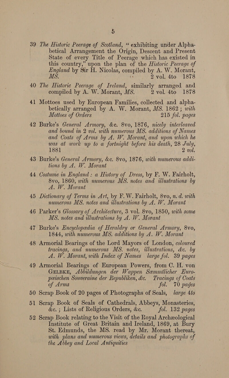 39 40 4 — 42 43 44 45 46 47 48 49 5 The Historic Peerage of Scotland, “ exhibiting under Alpha- betical Arrangement the Origin, Descent and Present State of every Title of Peerage which has existed in this country,” upon the plan of the Historic Peerage of England by Sir H. Nicolas, compiled by A. W. Morant, MS. 2 vol. 4to 1878 The Historie Penade of Ireland, similarly arranged and compiled by A. W. Morant, MS. 2 vol. 4to 1878 Mottoes used by European Families, collected and alpha- betically arranged by A. W. Morant, MS. 1862 ; with Mottoes of Orders 215 fol. pages Burke’s General Armory, &amp;c. 8vo, 1876, nicely interleaved and bound in 2 vol. with numerous MS. additions of Names and Coats of Arms by A. W. Morant, and upon which he was at work up to a fortnight before his death, 28 July, 1881 2 vol. Burke’s General Armory, &amp;c. 8vo, 187 6, with numerous addt- tions by A. W. Morant Costume in England : a History of Dress, by F. W. Fairholt, 8vo, 1860, with numerous MS. notes and illustrations by A. W. Morant Dictionary of Terms Art, by F.W. Fairholt, 8vo, n. d. with numerous MS. notes and ilustrations by A. W. Morant Parker’s Glossary of Architecture, 3 vol. 8vo, 1850, with some MS. notes and illustrations by A. W. Morant Burke’s Encyclopedia of Heraldry or General Armory, 8vo, 1844, with numerous MS. additions by A. W. Morant Armorial Bearings of the Lord Mayors of London, coloured tracings, and numerous MS. notes, illustrations, de. by A. W. Morant, with Index of Names large fol. 39 pages Armorial Bearings of European Powers, from C. H. von GELBKE, <Abbildungen der Wappen Semmtlicher Euro- peeischen  Souveraine der fepubliken, de. Tracings of Coats of Arms fol. 70 pages Scrap Book of 20 pages of Photographs of Seals, large 4to Scrap Book of Seals of Cathedrals, Abbeys, Monasteries, &amp;c. ; Lists of Religious Orders, &amp;c. fol. 132 pages Scrap Book relating to the Visit of the Royal Archeological Institute of Great Britain and Ireland, 1869, at Bury St. Edmunds, the MS. read by Mr. Morant thereat, with plans and numerous views, details and photographs of the Abbey and Local Antiquities