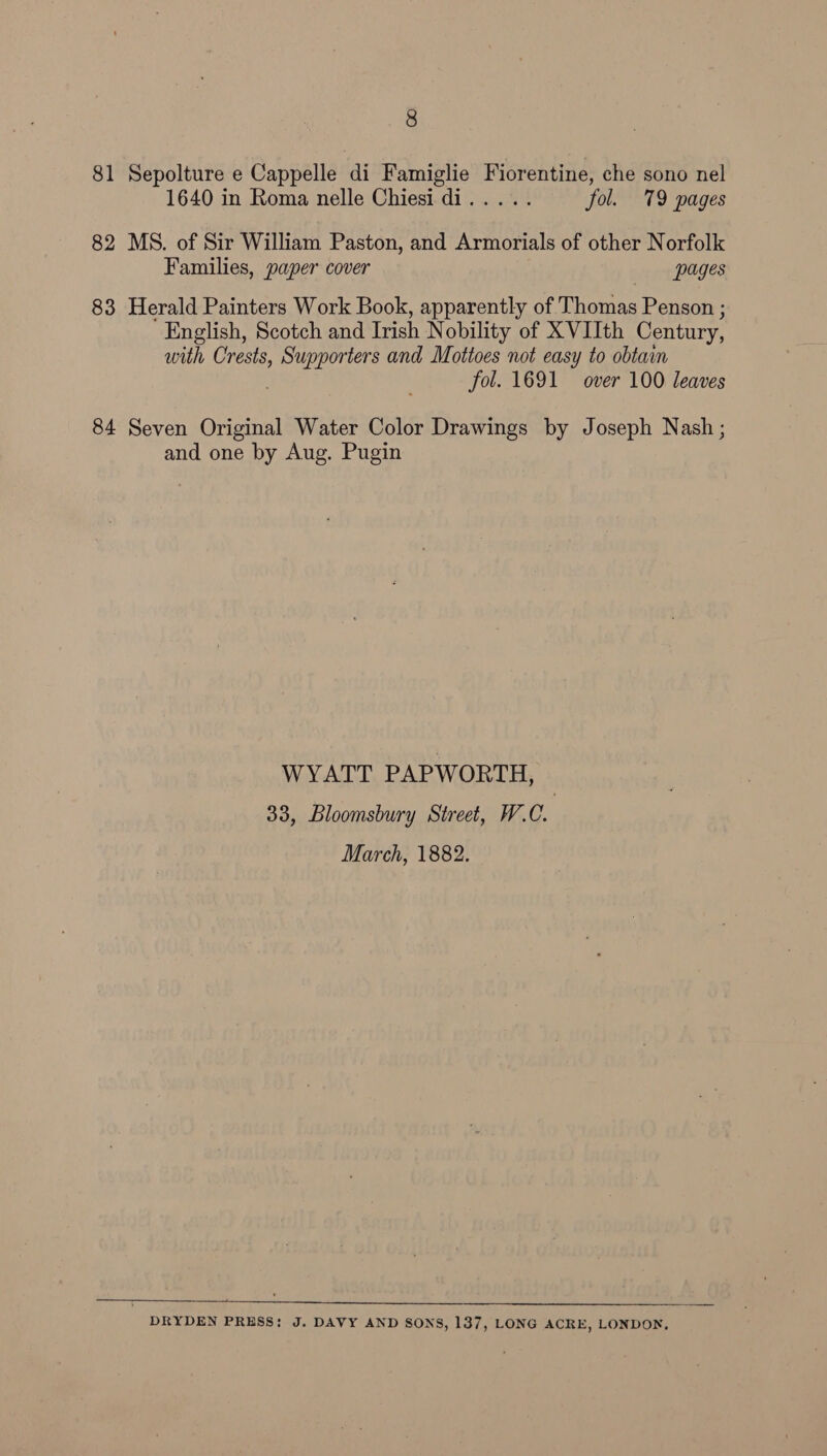 81 Sepolture e Cappelle di Famiglie Fiorentine, che sono nel 1640 in Roma nelle Chiesi di..... fol. 79 pages 82 MS. of Sir William Paston, and Armorials of other Norfolk Families, paper cover pages 83 Herald Painters Work Book, apparently of Thomas Penson ; English, Scotch and Trish Nobility of XVIIth Century, with Crests, Rie ts a and Mottoes not easy to obtain fol. 1691 over 100 leaves 84 Seven Original Water Color Drawings by Joseph Nash ; and one by Aug. Pugin WYATT PAPWORTH, 33, Bloomsbury Street, W.C. March, 1882. DRYDEN PRESS: J. DAVY AND SONS, 137, LONG ACRE, LONDON,