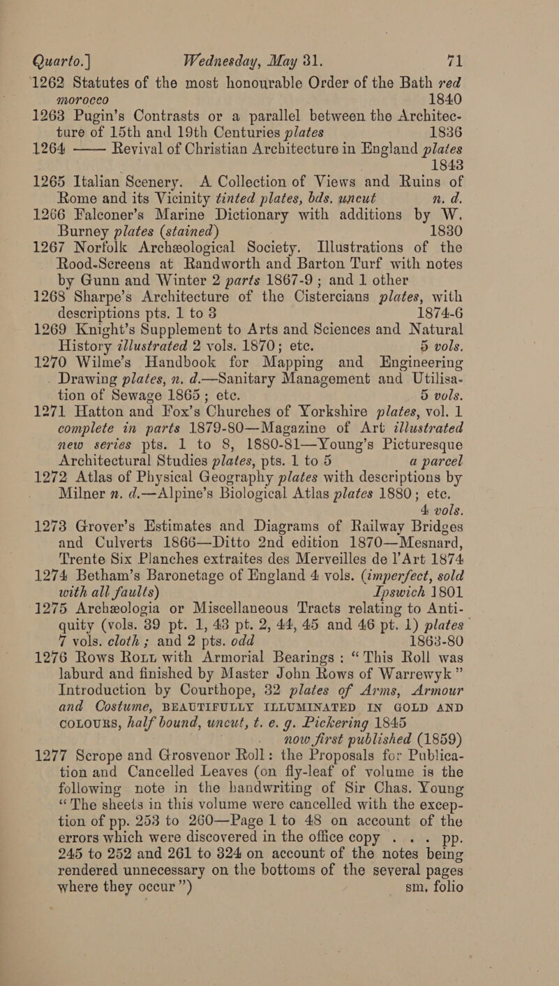 1262 Statutes of the most honourable Order of the Bath red  moroceo 1840 1263 Pugin’s Contrasts or a parallel between the Architec- ture of 15th and 19th Centuries plates 1836 1264 Revival of Christian Architecture in England plates 1843 1265 Italian Scenery. A Collection of Views and Ruins of Rome and its Vicinity tinted plates, bds. uncut n. a. 1266 Falconer’s Marine Dictionary with additions by W. Burney plates (stained) 1830 1267 Norfolk Archeological Society. Illustrations of the Rood-Screens at Randworth and Barton Turf with notes by Gunn and Winter 2 parts 1867-9 ; and 1 other 1268 Sharpe’s Architecture of the Cistercians plates, with descriptions pts. 1 to 8 1874-6 1269 Knight’s Supplement to Arts and Sciences and Natural History illustrated 2 vols. 1870; etc. 5 vols. 1270 Wilme’s Handbook for Mapping and Engineering _ Drawing plates, n. d.—Sanitary Management and Utilisa- tion of Sewage 1865 ; etc. 5 vols. 1271 Hatton and Fox’s Churches of Yorkshire plates, vol. 1 complete in parts 1879-80—Magazine of Art illustrated new series pts. 1 to 8, 1880-81-— Young's Picturesque Architectural Studies plates, pts. 1 to 5 a parcel 1272 Atlas of Physical Seustephy plates with descriptions by Milner n. d.—Alpine’s Biological Atlas plates 1880; etc. 4 vols. 1273 Grover’s Estimates and Diagrams of Railway Bridges and Culverts 1866—Ditto 2nd edition 1870—Mesnard, Trente Six Planches extraites des Merveilles de l’Art 1874 1274 Betham’s Baronetage of England 4 vols. (¢mperfect, sold with all faults) Ipswich 1801 (1275 Archeologia or Miscellaneous Tracts relating to Anti- quity (vols. 89 pt. 1, 43 pt. 2, 44, 45 and 46 pt. 1) plates 7 vols. cloth ; and 2 pts. odd 1863-80 1276 Rows Rott with Armorial Bearings : “ This Roll was laburd and finished by Master John Rows of Warrewyk ” Introduction by Courthope, 32 plates of Arms, Armour and Costume, BEAUTIFULLY ILLUMINATED IN GOLD AND coLours, half bound, uncut, t. € 9. Pickering 1845 . now first published (1859) 1277 Scrope and Grosvenor Roll: the Proposals for Publica- tion and Cancelled Leaves (on fly-leaf of volume is the following note in the handwriting of Sir Chas. Young “The sheets in this volume were cancelled with the excep- tion of pp. 253 to 260—Page 1 to 48 on account of the errors which were discovered in the office copy . . . pp. 245 to 252 and 261 to 824 on account of the notes being rendered unnecessary on the bottoms of the several pages where they occur”) sm. folio