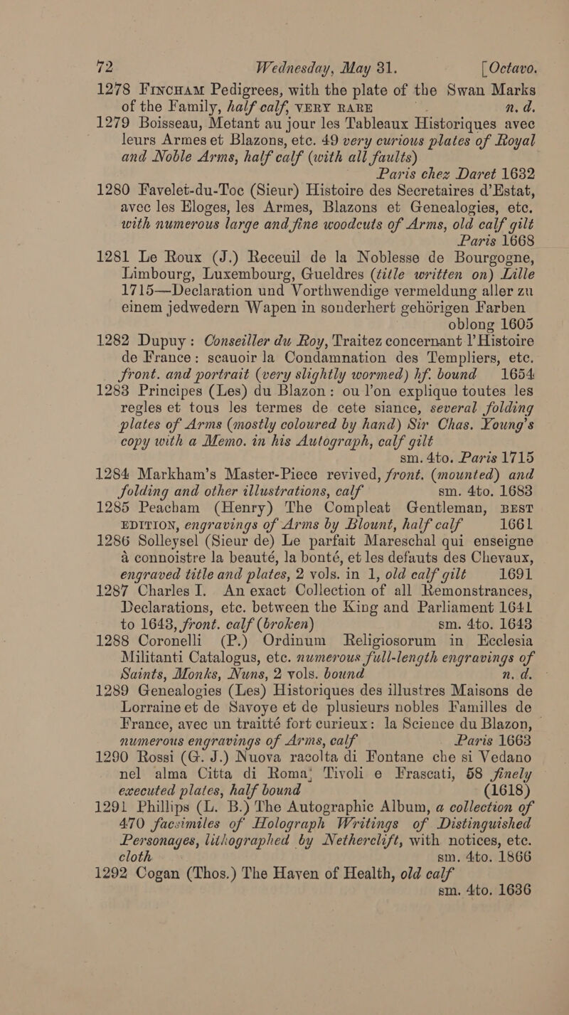 1278 Frvcwam Pedigrees, with the plate of the Swan Marks of the Family, half calf, VERY RARE n.d 1279 Boisseau, Metant au jour les Tableaux Historiques avec leurs Armes et Blazons, etc. 49 very curious plates of Royal and Noble Arms, half calf (with all faults) Paris chez Daret 1632 1280 Favelet-du-Toc (Sieur) Histoire des Secretaires d’ Estat, avec les Eloges, les Armes, Blazons et Genealogies, etc. with numerous large and fine woodcuts of Arms, old calf gilt Paris 1668 1281 Le Roux (J.) Receuil de la Noblesse de Bourgogne, Limbourg, Luxembourg, Gueldres (title written on) Lille 1715—Declaration und Vorthwendige vermeldung aller zu einem jedwedern Wapen in sonderhert gehérigen Farben | oblong 1605 1282 Dupuy: Conseiller du Roy, Traitez concernant V Histoire de France: scauoir la Condamnation des Templiers, ete. Sront. and portrait (very slightly wormed) hf. bound 1654 1283 Principes (Les) du Blazon: ou lon explique toutes les regles et tous les termes de cete siance, several folding plates of Arms (mostly coloured by hand) Sir Chas. Young’s copy with a Memo. in his Autograph, calf gilt sm. 4to. Paris 1715 1284 Markham’s Master-Piece revived, front. (mounted) and folding and other illustrations, calf sm. 4to. 1683 1285 Peacham (Henry) The Compleat Gentleman, Bust EDITION, engravings of Arms by Blount, half calf 1661 1286 Solleysel (Sieur de) Le parfait Mareschal qui enseigne a connoistre la beauté, la bonté, et les defauts des Chevaux, engraved title and plates, 2 vols. in 1, old calf gilt 1691 1287 Charles I. An exact Collection of all Remonstrances, Declarations, etc. between the King and Parliament 1641 to 1643, front. calf (broken) sm. 4to. 1643 1288 Coronelli (P.) Ordinum Religiosorum in Ecclesia Militanti Catalogus, etc. numerous full-length pot geings of Saints, Monks, Nuns, 2 vols. bound 1289 Genealogies (Les) Historiques des illustres ee “ae Lorraine et de Savoye et de plusieurs nobles Familles de France, avec un traitté fort curieux: la Science du Blazon, © numerous engravings of Arms, calf Paris 1663 1290 Rossi (G. J.) Nuova racolta di Fontane che si Vedano nel alma Citta di Roma; Tivoli e Frascati, 58 jinely — executed plates, half bound (1618) 1291 Phillips (lL. B.) The Autographic Album, a collection of 470 facsimiles of Holograph Writings of Distinguished Personages, lithographed by Netherclift, with notices, ete. cloth - .- sm. 4ito. 1866 1292 Cogan (Thos.) The Hayen of Health, old calf sm. 4to. 1636