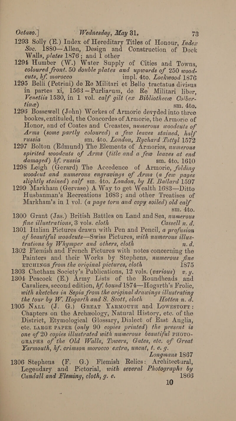 1293 Solly (H.) Index of Hereditary Titles of Honour, Index Soc. 1880—Allen, Design and Construction of Dock Walls, plates 1876; and 1 other 1294 Humber (W.) Water Supply of Cities and Towns, coloured front. 50 double plates and upwards of 250 wood- cuts, hf. morocco impl. 4to. Lockwood 1876 1295 Belli (Petrini) de Re Militari et Bello tractatus divisus in partes xi, 1563—Purliarum, de Re Militari liber, Venetiis 1530, in 1 vol. calf gilt (ex Bibliothece Colber- ting) sm. 4to, 1296 Bossewell (John) Workes of Armorie devyded into three bookes, entituled, the Concordes of Armorie, the Armorie of Honor, and of Coates and Creastes, numerous woodcuts of Arms (some partly coloured) a few leaves stained, half TUSSIA ' sm. 4to. London, Rychard Tottyl 1572 1297 Bolton (Edmund) The Elements of Armories, numerous spirited woodcuts of Arms (title and a few leaves at end damaged) hf. russia sm. 4ito, 1610 1298 Leigh (Gerard) The Accedence of Armorie, folding woodcut and numerous engravings of Arms (a few pages slightly stained) calf sm. 4to. London, by H. Ballard 1597 1299 Markham (Gervase) A Way to get Wealth 1688—Ditto Husbanman’s Recreations 1688; and other Treatises of Markham’s in 1 vol. (a page torn and copy soiled) old calf sm. 4to. 1300 Grant (Jas.) British Battles on Land and Sea, numerous fine illustrations, 8 vols. cloth Cassell n. d. 1301 Italian Pictures drawn with Pen and Pencil, a profusion of beautiful woodcuts—Swiss Pictures, with numerous illus- trations by Whymper and others, cloth n.d. 1302 Flemish and French Pictures with notes concerning the Painters and their Works by Stephens, numerous fine ETCHINGS from the original pictures, cloth _ 1875 1303 Chetham Society’s Publications, 12 vols. (various) v. y. 1304 Peacock (E.) Army Lists of the Roundheads and Cavaliers, second edition, hf. bound 1874—Hogarth’s Frolic, with sketches in Sepia from the original drawings illustrating the tour by W. Hogarth and 8. Scott, cloth Hotten n. d. 1305 Narn (J. G.) Great Yarmourn and Lowestort: Chapters on the Archzology, Natural History, ete. of the District, Etymological Glossary, Dialect of Hast Anglia, ‘etc. LARGE PAPER (only 90 copies printed) the present is one of 20 copies illustrated with numerous beautiful PHOTO- GRAPHS of the Old Walls, Towers, Gates, etc. of Great Yarmouth, hf. crimson morocco extra, uncut, t. e.g. Longmans 1867 1306 Stephens (F. G.) Flemish Relics: Architectural, Legendary and Pictorial, with several Photographs by Cundall and Fleming, cloth, 9. ¢. 0 1866