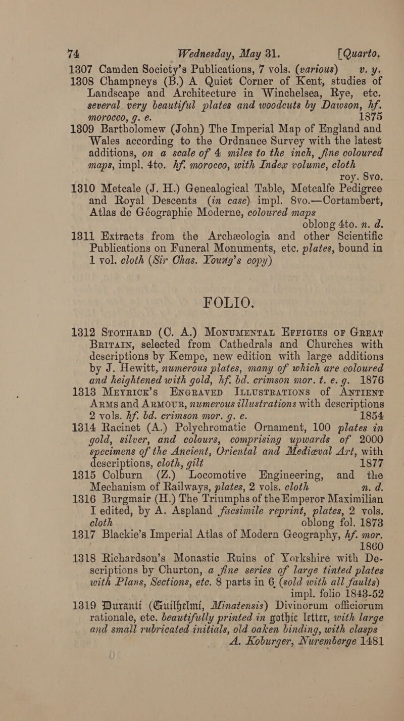 1807 Camden Society’s Publications, 7 vols. (various) ov. y. 1808 Champneys (B.) A Quiet Corner of Kent, studies of Landscape and Architecture in Winchelsea, Rye, ete. several very beautiful plates and woodcuts by Dawson, hf. morocco, g. €. 1875 1309 Bartholomew (John) The Imperial Map of England and Wales according to the Ordnance Survey with the latest additions, on a scale of 4 miles to the inch, fine coloured maps, impl. 4to. Af. morocco, with Index volume, cloth roy. Svo. 1310 Metcale (J. H.) Genealogical Table, Metcalfe Pedigree and Royal Descents (in case) impl. 8vo.—Cortambert, Atlas de Géographie Moderne, coloured maps oblong 4to. n. d. 1311 Extracts from the Archeologia and other Scientific Publications on Funeral Monuments, etc. plates, bound in 1 vol. cloth (Sir Chas. Young’s copy) FOLIO. 1312 SrotHarp (C, A.) Monumenrat EFricies oF GREAT Britain, selected from Cathedrals and Churches with descriptions by Kempe, new edition with large additions by J. Hewitt, numerous plates, many of which are coloured and heightened with gold, hf. bd. crimson mor. t. e. g. 1876 1313 Meyricr’s Eneravep Itiustrations of ANTIENT Arms and ARMOUR, numerous illustrations with descriptions 2 vols. hf. bd. erimson mor. q. e. 1854 1314 Racinet (A.) Polychromatic Ornament, 100 plates in gold, silver, and colours, comprising upwards of 2000 specimens of the Ancient, Oriental and Medieval Art, with descriptions, cloth, gilt 7 1877 1315 Colburn (Z.) Locomotive Engineering, and the Mechanism of Railways, plates, 2 vols. cloth n. d. 1316 Burgmair (H.) The Triumphs of the Emperor Maximilian T edited, by A. Aspland facsimile reprint, plates, 2 vols. cloth oblong fol. 1878 1317 Blackie’s Imperial Atlas of Modern Geography, Af. mor. . 1860 1318 Richardson’s Monastic Ruins of Yorkshire with De- scriptions by Churton, a jine series of large tinted plates with Plans, Sections, etc. 8 parts in 6 (sold with all faults) impl. folio 1843-52 1319 Buranti (Guilhelmi, Anatensis) Divinorum officiorum rationale, etc. beautifully printed in gothic letter, with large and small rubricated initials, old oaken binding, with clasps A, Koburger, Nuremberge 1481