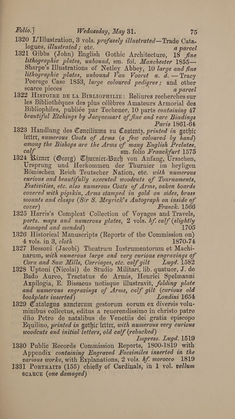 1320 L’llustration, 3 vols. profusely illustrated—Trade Cata- logues, illustrated ; etc. a parcel 1321 Gibbs (John) English Gothic Architecture, 18 fine lithographic plates, unbound, sm. fol. Manchester 1855— Sharpe’s Illustrations of Netley Abbey, 10 large and fine lithographic plates, unbound Van Voorst n. d. — Tracy Peerage Case 1853, large coloured pedigree; and other scarce pieces j a parcel 1322 Histoire DE LA BriBLIoPHILiE: Reliures recherches sur les Bibliothéques des plus célébres Amateurs Armorial des Bibliophiles, publiée par Techener, 10 parts containing 47 beautiful Htchings by Jacquemart of fine and rare Bindings Paris 1861-64 1323 Handlung des Conciliums zu Costents, printed in gothte letter, numerous Coats of Arms (a few coloured by hand) among the Bishops are the Arms of many English Prelates, calf sm. folio Pranckfurt 1575 1324 Wirner (Georg) Thurnier-4uch von Anfang, Ursachen, Ursprung und Herkommen der Thurnier im _heyligen Romischen Reich Teutscher Nation, etc. with numerous curious and beautifully executed woodcuts of Tournaments, Festivities, etc. also nwmerous Coats of Arms, oaken boards covered with pigskin, Arms stamped in gold on sides, brass mounts and clasps (Sir S. Meyrick’s Autograph on inside of cover) Franck. 1566 1325 Harris’s Compleat Collection of Voyages and Travels, ports. maps and numerous plates, 2 vols. hf. calf (slightly damaged and mended) 1705 1326 Historical Manuscripts (Reports of the Commission on) 4 vols. in 3, cloth 7 1870-74 1827 Bessoni (Jacobi) Theatrum Instrumentorum et Machi- narum, with numerous large and very curious engravings of Corn and Saw Mills, Carriages, etc. calf gilt Lugd. 1582 1328 Uptoni (Nicolai) de Studio Militari, lib. quatuor, J. de Bado Aureo, Tractatus de Armis, Henrici Spelmanni Axpilogia, E. Bissaeus notisque illustravit, folding plate and numerous engravings of Arms, calf gilt (curious old bookplate inserted) Londini 1654 1329 Cataloqus sanctorum gestorum eorum ex diversis volu- minibus collectus, editus a reuerendissimo in christo patre dno Petro de natalibus de Venetiis dei gratia episcopo Kquilino, printed in gathic letter, with numerous very curious woodcuts and initial letters, old calf (rebacked) Impress. Lugd, 1519 1380 Public Records Commission Reports, 1800-1819 with Appendix containing Engraved Facsimiles inserted in the various works, with Explanations, 2 vols. Af morocco 1819 1331 Porrrarrs (155) chiefly of Cardinals, in 1 vol. vellum SCARCE (one damaged)
