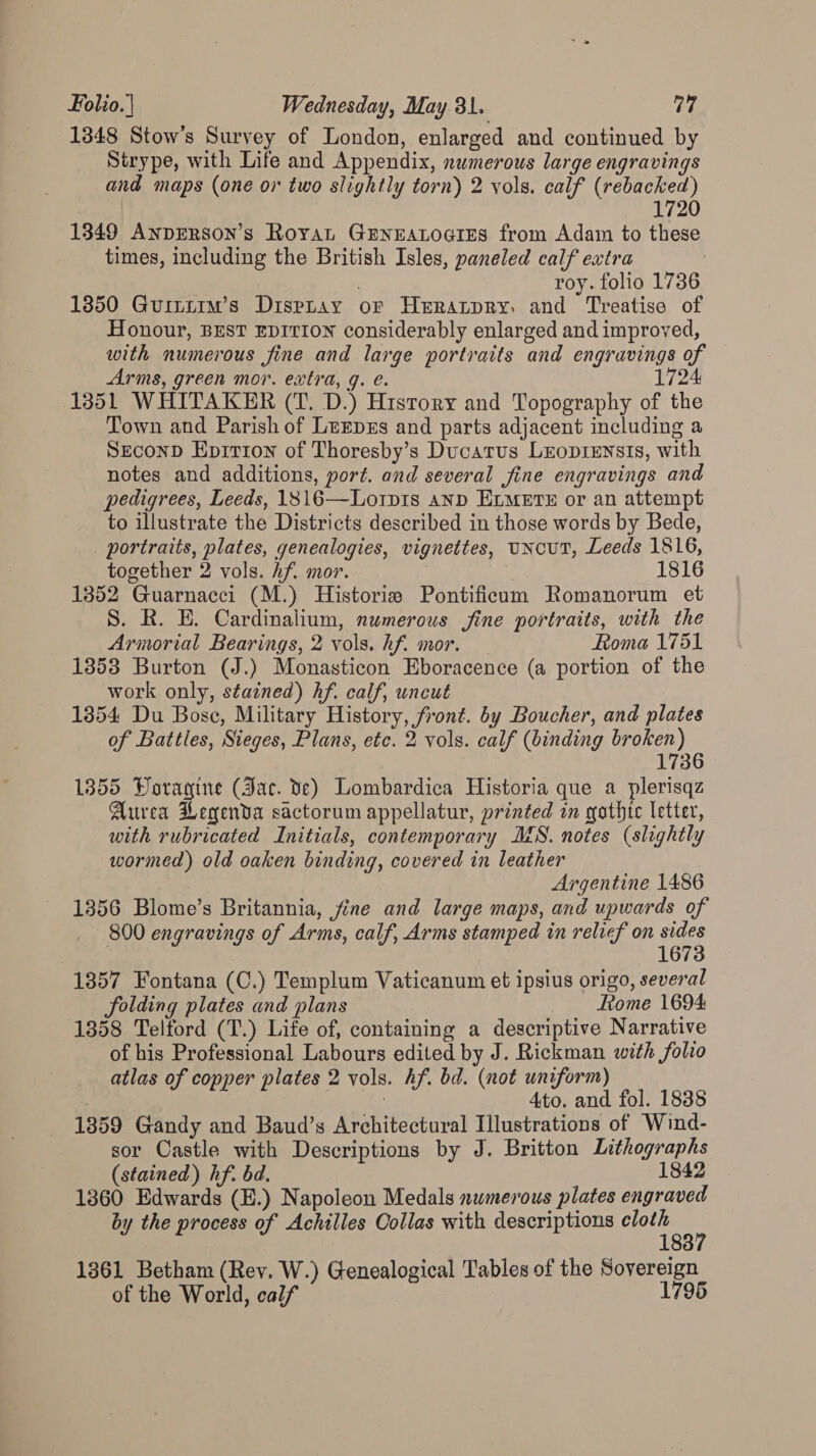 1348 Stow’s Survey of London, enlarged and continued by Strype, with Life and Appendix, numerous large engravings and maps (one or two slightly torn) 2 vols. calf (rebacked) 2 1349 AnpERson’s Roya GryEatogrEes from Adam to these times, including the British Isles, paneled calf extra 7 roy. folio 1736 1350 Guitiim’s Dispray or Herraptpry. and Treatise of Honour, BEST EDITION considerably enlarged and improved, with numerous fine and large portraits and engravings of Arms, green mor. extra, g. €. 1724 (1351 WHITAKER (T. D.) History and Topography of the Town and Parish of Lerpxs and parts adjacent including a SEconD Epirion of Thoresby’s Ducatus Lzopiensis, with notes and additions, port. and several fine engravings and pedigrees, Leeds, 1816—Lorp1s anp ELMETE or an attempt to illustrate the Districts described in those words by Bede, portraits, plates, genealogies, vignettes, uNcuT, Leeds 1816, together 2 vols. hf. mor. 1816 1352 Guarnacci (M.) Historie Pontificum Romanorum et S. R. E. Cardinalium, numerous jfine portraits, with the Armorial Bearings, 2 vols. hf. mor. Roma 1751 1353 Burton (J.) Monasticon Eboracence (a portion of the work only, stained) hf. calf, uncut 1354 Du Bose, Military History, front. by Boucher, and plates of Battles, Sieges, Plans, etc. 2 vols. calf (binding broken) 1736 1355 Doragine (Jac. ve) Lombardica Historia que a plerisqz Aurea Legenda sactorum appellatur, printed in gothte letter, with rubricated Initials, contemporary MS. notes (slightly wormed) old oaken binding, covered in leather Argentine 1486 1356 Blome’s Britannia, fine and large maps, and upwards of 800 engravings of Arms, calf, Arms stamped in relief on sides 1673 1857 Fontana (C.) Templum Vaticanum et ipsius origo, several folding plates and plans Rome 1694 1358 Telford (T.) Life of, containing a descriptive Narrative of his Professional Labours edited by J. Rickman with folio atlas of copper plates 2 vols. hf. bd. (not uniform) a | ties Hes and. fol. 1838 1859 Gandy and Baud’s Architectural Illustrations of Wind- sor Castle with Descriptions by J. Britton Lithographs (stained) hf. bd. 1842 1360 Edwards (E.) Napoleon Medals numerous plates engraved by the process of Achilles Collas with descriptions te 1361 Betham (Rev. W.) Genealogical Tables of the Sovereign of the World, calf 1795