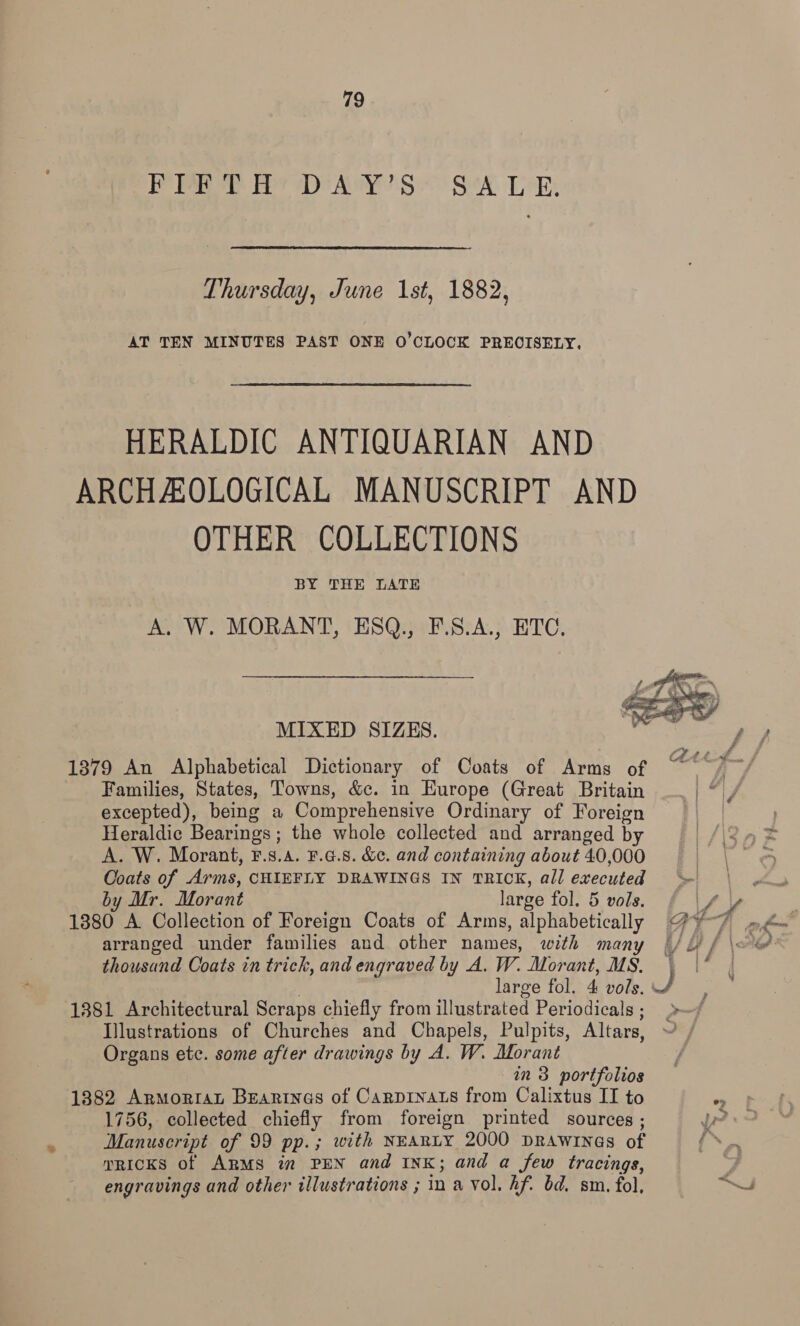 PRET RY DAY'S SA LR Thursday, June 1st, 1882, AT TEN MINUTES PAST ONE O'CLOCK PRECISELY. HERALDIC ANTIQUARIAN AND ARCHAOLOGICAL MANUSCRIPT AND OTHER COLLECTIONS BY THE LATE A, W. MORANT, ESQ., F.S.A., ETC.  MIXED SIZES. Basis Saleen 13879 An Alphabetical Dictionary of Coats of Arms of ~ /~/ Families, States, Towns, &amp;c. in Europe (Great Britain excepted), being a Comprehensive Ordinary of Foreign Heraldic Bearings; the whole collected and arranged by /\i3nX A. W. Morant, F.s.4. F.4.8. &amp;c. and containing about 40,000 | = Ooats of Arms, CHIEFLY DRAWINGS IN TRICK, all executed &gt; by Mr. Morant large fol. 5 vols. 1380 A Collection of Foreign Coats of Arms, alphabetically @ of (eae arranged under families and other names, with many |/L) f \= 6? thousand Coats in trick, and engraved by A. W. Morant, MS. | large fol. 4 vols. JS 1381 Architectural Scraps chiefly from illustrated Periodicals; » Illustrations of Churches and Chapels, Pulpits, Altars, ~ Organs ete. some after drawings by A. W. Morant in 3 portfolios 1382 ArmorraL Beartnas of Carprnats from Calixtus II to ' 1756, collected chiefly from foreign printed sources ; pr? Manuscript of 99 pp.; with NEARLY 2000 DRAwrInaes of Se mRICKS of ARMS i” PEN and INK; and a few tracings, y, engravings and other illustrations ; in a vol. hf. bd. sm. fol,