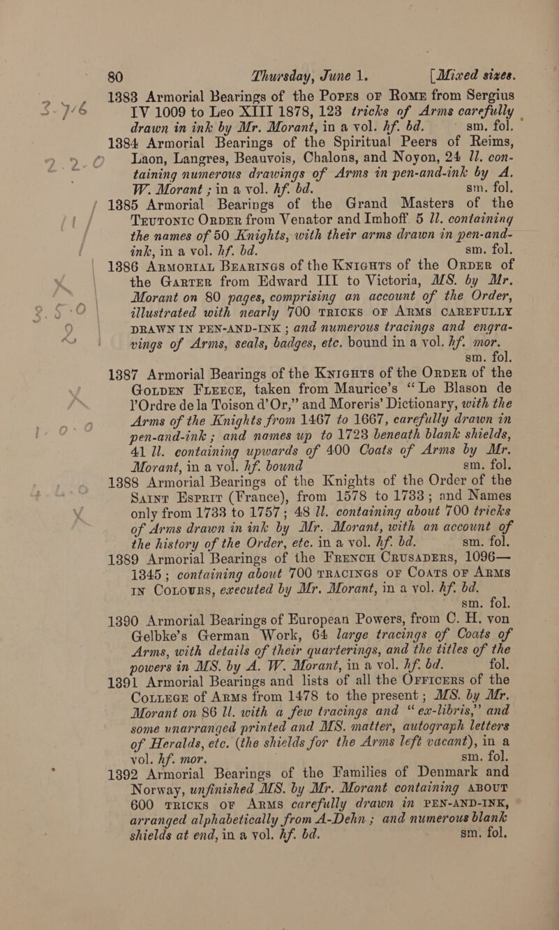 1383 Armorial Bearings of the Poprs or Romz from Sergius IV 1009 to Leo XIII 1878, 123 tricks of Arms carefully drawn in ink by Mr. Morant, in a vol. Af. bd. sm. fol. 1384 Armorial Bearings of the Spiritual Peers of Reims, Laon, Langres, Beauvois, Chalons, and Noyon, 24 /1. con- taining numerous drawings of Arms in pen-and-ink by A. W. Morant ; in a vol. hf. bd. sm. fol. 1885 Armorial Bearings of the Grand Masters of the Trutontc OrpEr from Venator and Imhoff. 5 11. containing the names of 50 Knights, with their arms drawn in pen-and- ink, in a vol. hf. bd. sm. fol. 1386 ArmorraL Beartnes of the Kyieurs of the Orprer of the Garrer from Edward III to Victoria, MS. by Mr. Morant on 80 pages, comprising an account of the Order, illustrated with nearly 700 TRICKS OF ARMS CAREFULLY DRAWN IN PEN-AND-INK ; and numerous tracings and engra- vings of Arms, seals, badges, ete. bound in a vol. hf. mor. sm. fol. 1387 Armorial Bearings of the Kyreuts of the OrpER of the GonpEN FLErcr, taken from Maurice’s “‘ Le Blason de lV Ordre dela Toison d’ Or,” and Moreris’ Dictionary, with the Arms of the Knights from 1467 to 1667, carefully drawn in pen-and-ink ; and names up to 1723 beneath blank shields, 41 Il. containing upwards of 400 Coats of Arms by Mr. Morant, in a vol. hf. bound sm. fol. 1388 Armorial Bearings of the Knights of the Order of the Satnr Esprit (France), from 1578 to 17383; and Names only from 1738 to 1757; 48 ll. containing about 700 tricks of Arms drawn in ink by Mr. Morant, with an account of the history of the Order, etc. in a vol. hf. bd. sm. fol. 1389 Armorial Bearings of the Fruncn CrusapErs, 1096— 1345; containing about 700 TRAcINGS oF Coats oF ARMS tn Contours, ewecuted by Mr. Morant, in a vol. hf. bd. sm. fol. 1390 Armorial Bearings of European Powers, from C. H. von Gelbke’s German Work, 64 large tracings of Coats of Arms, with details of their quarterings, and the titles of the powers in MS. by A. W. Morant, in a vol. hf. bd. fol. 1391 Armorial Bearings and lists of all the Orricers of the CoteGE of Arms from 1478 to the present ; MS. by Mr. Morant on 86 Il. with a few tracings and “ ex-libris,” and. some unarranged printed and MS. matter, autograph letters of Heralds, etc. (the shields for the Arms left vacant), in a vol. hf. mor. sm. fol. 1392 Armorial Bearings of the Families of Denmark and Norway, unfinished MS. by Mr. Morant containing snout 600 tricks or Arms carefully drawn in PEN-AND-INK, arranged alphabetically from A-Dehn ; and numerous blank shields at end, in a vol. hf. bd. sm, fol,