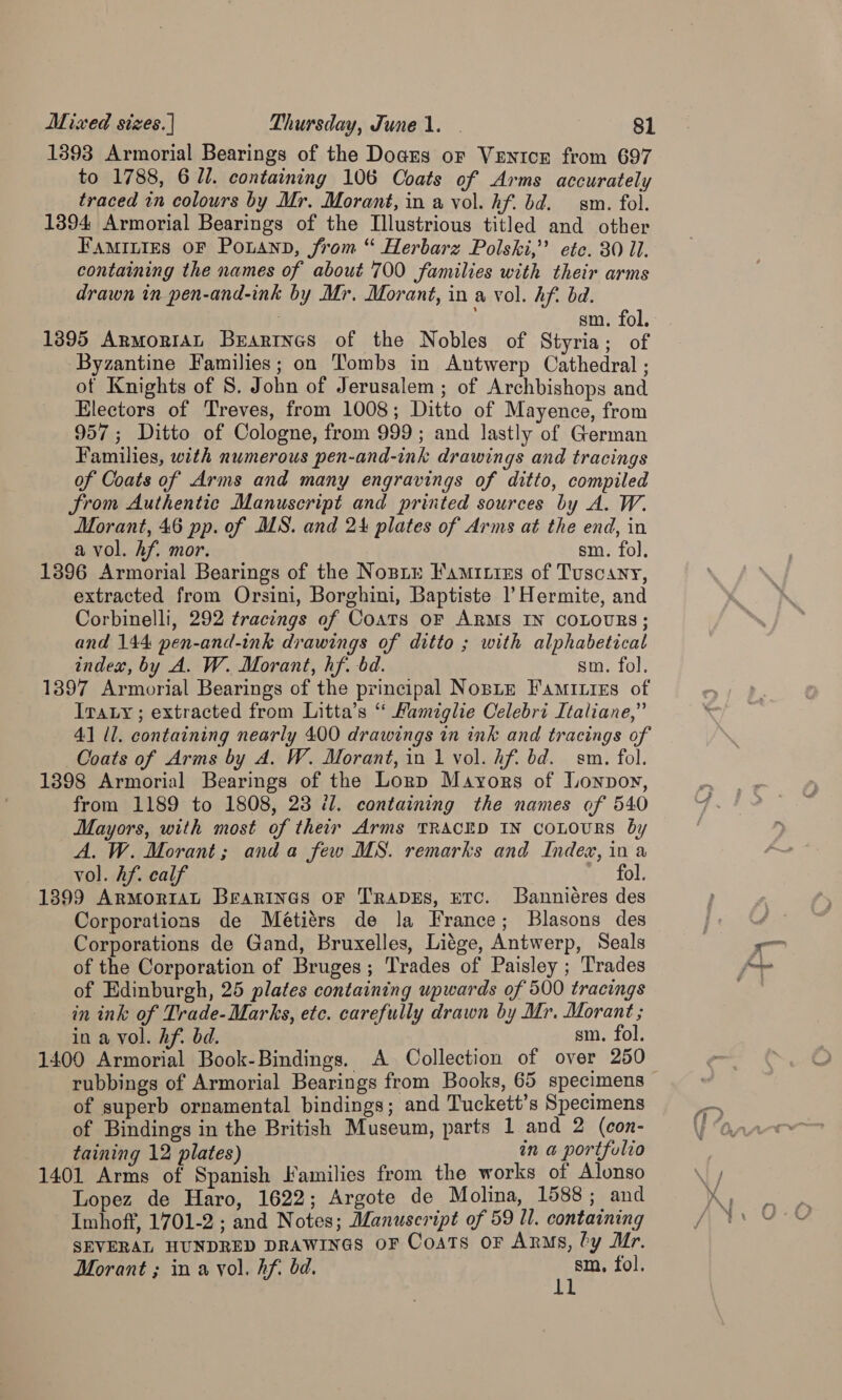 1393 Armorial Bearings of the Dogars oF Venice from 697 to 1788, 6 Il. containing 106 Coats of Arms accurately traced in colours by Mr. Morant, in a vol. hf. bd. sm. fol. 1394 Armorial Bearings of the Illustrious titled and other Faminies oF Pouann, from “ Herbarz Polski,” ete. 30 Il. containing the names of about 700 families with their arms drawn in pen-and-ink by Mr. Morant, in a vol. hf. bd. | sm. fol. 1395 ArmoriAL Brartnes of the Nobles of Styria; of Byzantine Families; on Tombs in Antwerp Cathedral ; of Knights of 8. John of Jerusalem ; of Archbishops and Electors of Treves, from 1008; Ditto of Mayence, from 957 ; Ditto of Cologne, from 999; and lastly of German Families, with numerous pen-and-ink drawings and tracings of Coats of Arms and many engravings of ditto, compiled from Authentic Manuscript and printed sources by A. W. Morant, 46 pp. of MS. and 24 plates of Arms at the end, in a vol. hf. mor. sm. fol, 1396 Armorial Bearings of the Nosiy Famitizs of Tuscany, extracted from Orsini, Borghini, Baptiste 1’ Hermite, and Corbinelli, 292 tracings of Coats oF ARMS IN COLOURS; and 144 pen-and-ink drawings of ditto ; with alphabetical index, by A. W. Morant, hf. bd. sm. fol. 1397 Armorial Bearings of the principal Noste Famities of Tray ; extracted from Litta’s ‘ Mamiglie Celebri Italiane,” 41 Ul, containing nearly 400 drawings in ink and tracings of Coats of Arms by A. W. Morant, in 1 vol. hf. bd. sm. fol. 1398 Armorial Bearings of the Lorp Mayors of Uonpoy, from 1189 to 1808, 23 il. containing the names of 540 Mayors, with most of their Arms TRACED IN COLOURS by A, W. Morant; anda few MS. remarks and Index, in a vol. hf. calf fol. 1399 ArMoriaL Beanineas oF TrapDEs, ETC. Banniéres des Corporations de Métiérs de la France; Blasons des Corporations de Gand, Bruxelles, Liége, Antwerp, Seals of the Corporation of Bruges; Trades of Paisley ; Trades of Edinburgh, 25 plates containing upwards of 500 tracings in ink of Trade-Marks, etc. carefully drawn by Mr. Morant ; in a vol. hf. bd. sm. fol. 1400 Armorial Book-Bindings. A Collection of over 250 rubbings of Armorial Bearings from Books, 65 specimens of superb ornamental bindings; and Tuckett’s Specimens of Bindings in the British Museum, parts 1 and 2 (con- taining 12 plates) in a portfolio 1401 Arms of Spanish Families from the works of Alonso Lopez de Haro, 1622; Argote de Molina, 1588; and Imhoff, 1701-2 ; and Notes; Manuscript of 59 ll. containing SEVERAL HUNDRED DRAWINGS OF Coats or Arms, ly Mr. Morant ; in a vol. hf. bd. et fol. y