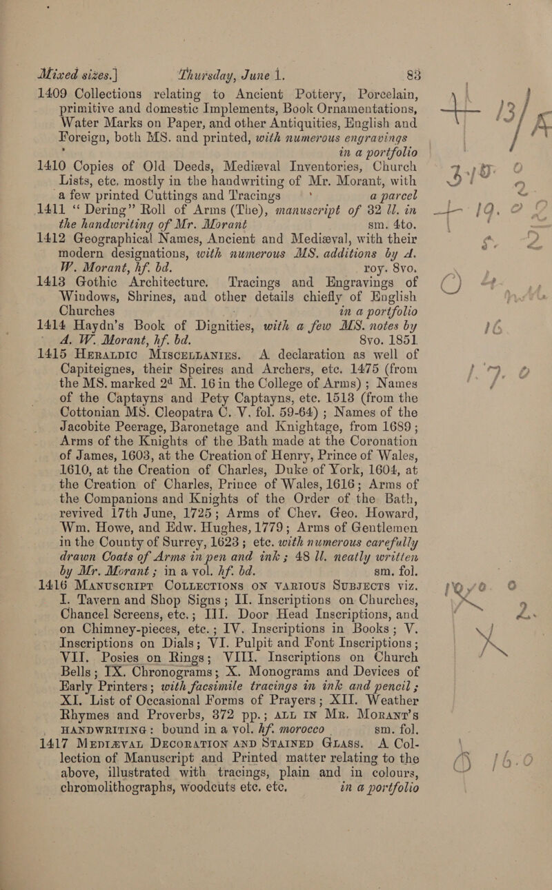 1409 Collections relating to Ancient Pottery, Porcelain, primitive and domestic Implements, Book Ornamentations, Water Marks on Paper, and other Antiquities, English and Horeigan, both MS. and printed, with numerous engravings in a portfolio 1410 Copies of Old Deeds, Medieval Inventories, Church Lists, etc, mostly in the handwriting of Mr. Morant, with a few printed Cuttings and Tracings } a parcel 1411 “ Dering” Roll of Arms (The), manuscript of 32 Ul. in the handwriting of Mr. Morant sm. 4to. 1412 Geographical Names, Ancient and Medieval, with their - modern designations, with numerous MS. additions by A. W. Morant, hf. bd. roy. 8vo, 1413 Gothic Architecture. Tracings and Engravings of Windows, Shrines, and other details chiefly of English Churches in a portfolio 1414 Haydn’s Book of Dimer. with a few MS. notes by ' dA, W. Morant, hf. bd. 8vo. 1851 1415 Herarprc Miscennantes. A declaration as well of Capiteignes, their Speires and Archers, ete. 1475 (from the MS. marked 24 M. 16 in the College of Arms) ; Names of the Captayns and Pety Captayns, etc. 1513 (from the Cottonian MS. Cleopatra C..V. fol. 59-64) ; Names of the Jacobite Peerage, Baronetage and Knightage, from 1689 ; Arms of the Knights of the Bath made at the Coronation of James, 1603, at the Creation of Henry, Prince of Wales, 1610, at the Creation of Charles, Duke of York, 1604, at the Creation of Charles, Prince of Wales, 1616; Arms of the Companions and Knights of the Order of the Bath, revived 17th June, 1725; Arms of Chey. Geo. Howard, Wm. Howe, and Edw. Hughes, 1779; Arms of Gentlemen in the County of Surrey, 1623; etc. with numerous carefully drawn Coats of Arms in pen and ink ; 48 ll. neatly written by Mr. Morant ; in a vol. hf. bd. sm. fol. 1416 Manuscrrrr CotLEcrions oN various Supgecrs viz. I. Tavern and Shop Signs; II. Inscriptions on Churches, Chancel Screens, ete,; III. Door Head Inscriptions, and on Chimney-pieces, etc.; IV. Inscriptions in Books; V. Inscriptions on Dials; VI. Pulpit and Font Inseriptions ; VII. Posies on Rings ; VIIL. Inscriptions on Church Bells ; IX. Chronograms; X. Monograms and Devices of Early Printers ; with facsimile tracings in ink and pencil ; XI. List of Occasional Forms of Prayers; XII. Weather Rhymes and Proverbs, 372 pp.; att In Mr. Moranv’s HANDWRITING: bound in a vol. hf. morocco sm. fol, 1417 Mepravan Decoration anp Stainep Grass. A Col- lection of Manuscript and Printed matter relating to the above, illustrated with tracings, plain and in colours, chromolithographs, woodcuts ete. etc. in a portfolio 7 » RT BOF Qe 9 - he 7 * ? / &amp;Y) f