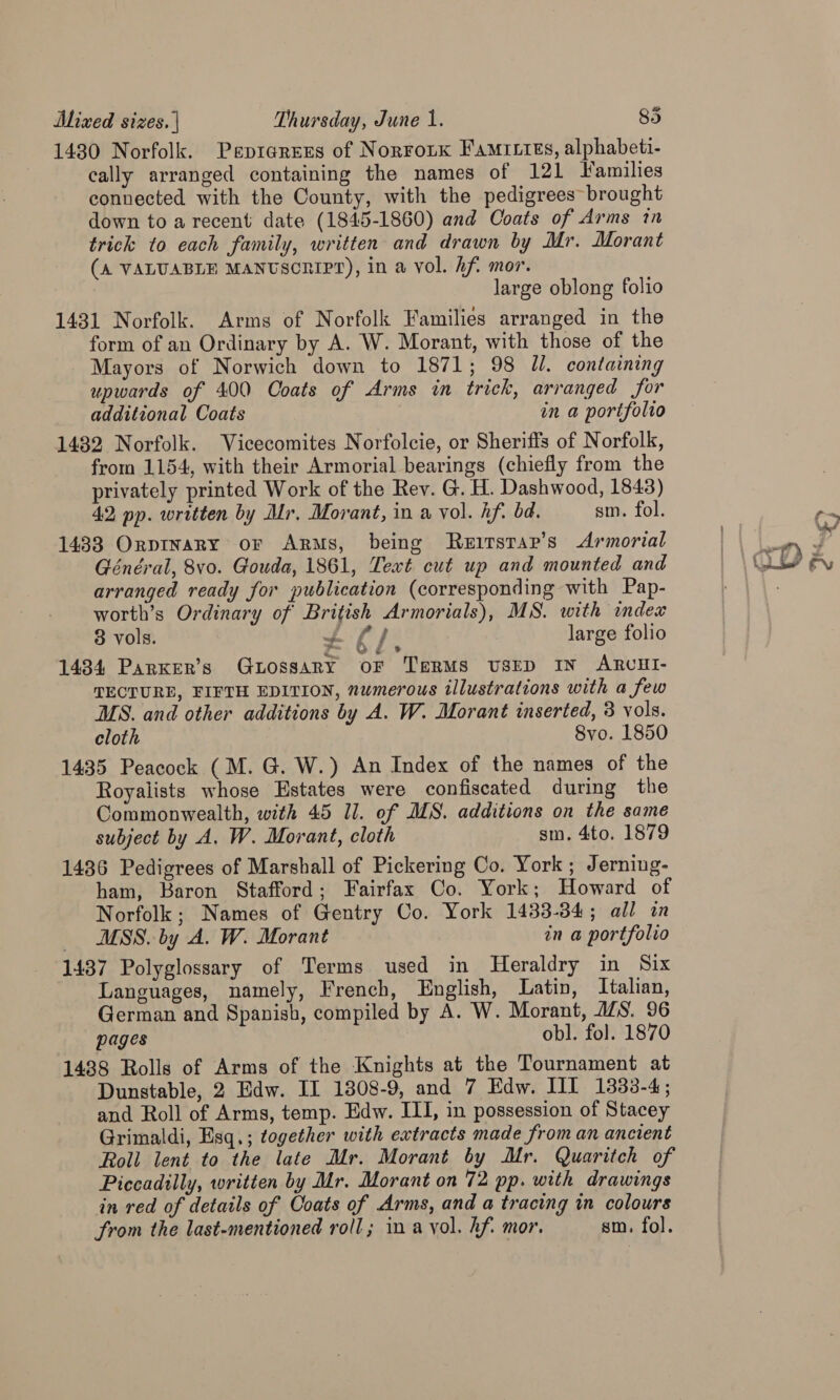 1430 Norfolk. PeprarEes of Norrotk Famries, alphabeti- cally arranged containing the names of 121 Families connected with the County, with the pedigrees brought down to a recent date (1845-1860) and Coats of Arms in trick to each family, written and drawn by Mr. Morant (A VALUABLE MANUSCRIPT), in a vol. hf. mor. large oblong folio 1431 Norfolk. Arms of Norfolk Families arranged in the form of an Ordinary by A. W. Morant, with those of the Mayors of Norwich down to 1871; 98 Jl. containing upwards of 400 Coats of Arms in trick, arranged for additional Coats in a portfolio 1432 Norfolk. Vicecomites Norfolcie, or Sheriffs of Norfolk, from 1154, with their Armorial bearings (chiefly from the privately printed Work of the Rev. G. H. Dashwood, 1843) 42 pp. written by Mr, Morant, in a vol. hf. bd. sm. fol. 1433 Orptnary or ARMs, being Ruurstar’s Armorial Général, 8vo. Gouda, 1861, Teat cut up and mounted and arranged ready for publication (corresponding with Pap- worth’s Ordinary of British Armorials), MS. with index 8 vols. + E/, large folio 1434 Parker’s GbossaRY OF TERMS USED IN ARUHI- TECTURE, FIFTH EDITION, numerous illustrations with a few MS. and other additions by A. W. Morant inserted, 3 vols. cloth 8vo. 1850 1435 Peacock (M. G. W.) An Index of the names of the Royalists whose Estates were confiscated during the Commonwealth, with 45 1l. of MS. additions on the same subject by A. W. Morant, cloth sm. 4to. 1879 1436 Pedigrees of Marshall of Pickering Co. York; Jerning- ham, Baron Stafford; Fairfax Co. York; Howard of Norfolk; Names of Gentry Co. York 1483-34; all in MSS. by A. W. Morant in a portfolio 1437 Polyglossary of Terms used in Heraldry in Six Languages, namely, French, English, Latin, Italian, German and Spanish, compiled by A. W. Morant, A/S. 96 pages obl. fol. 1870 1438 Rolls of Arms of the Knights at the Tournament at Dunstable, 2 Edw. II 1308-9, and 7 Edw. III 1333-4; and Roll of Arms, temp. Edw. III, in possession of Stacey Grimaldi, Esq.; together with extracts made from an ancient Roll lent to the late Mr. Morant by Mr. Quaritch of Piccadilly, written by Mr. Morant on 72 pp. with drawings in red of details of Coats of Arms, and a tracing in colours from the last-mentioned roll; ina yol. hf. mor. sm. fol.