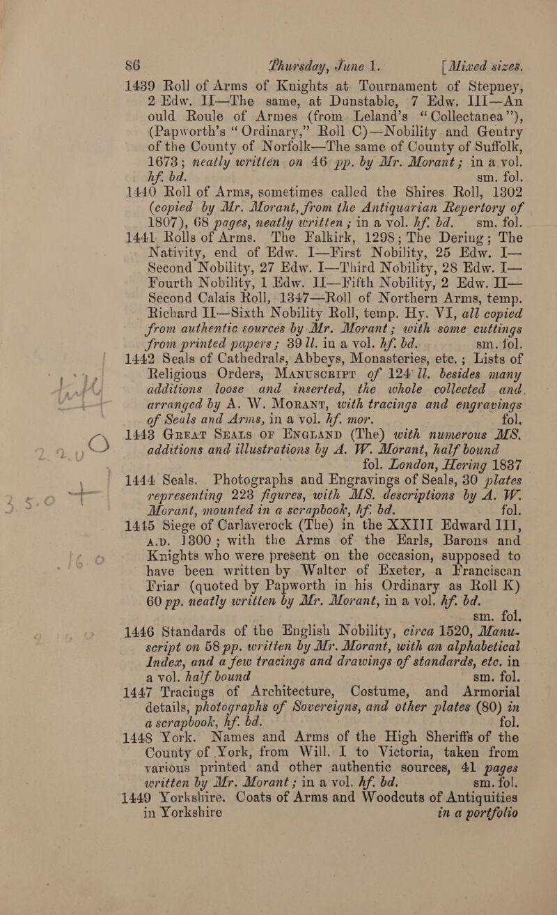 O 1439 Roll of Arms of Knights at Tournament of Stepney, 2 Edw. JJ—The same, at Dunstable, 7 Edw. IJJ—An ould Roule of Armes (from Leland’s “ Collectanea’’), (Papworth’s “ Ordinary,” Roil C)—Nobility and Gentry of the County of Norfolk—The same of County of Suffolk, 1673; neatly written on 46 pp. by Mr. Morant ; in a vol. 1440 Roll of Arms, sometimes called the Shires Roll, 1802 (copied by Mr. Morant, from the Antiquarian Repertory of 1441 Rolls of Arms. The Falkirk, 1298; The Dering; The Nativity, end of Edw. I—First Nobility, 25 Edw. I— Second Nobility, 27 Edw. I—Third Nobility, 28 Edw. I— Fourth Nobility, 1 Edw. IJ—Fifth Nobility, 2 Edw. TI— Second Calais Roll, 1847—Roll of Northern Arms, temp. Richard I1—Sixth Nobility Roll, temp. Hy. VI, all copied Srom authentic sources by Mr. Morant ; with some cuttings Strom printed papers ; 8911. in a vol. hf. bd. sm. fol. 1442 Seals of Cathedrals, Abbeys, Monasteries, etc. ; Lists of Religious Orders, Manuscrier of 124 1i. besides many additions loose and inserted, the whole collected and. arranged by A. W. Moran, with tracings and engravings 1448 Great Seats or Eneananp (The) with numerous MS. additions and illustrations by A. W. Morant, half bound fol. London, Hering 1837 © 1444 Seals. Photographs and Engravings of Seals, 30 plates representing 2238 figures, with MS. descriptions by A. W. Morant, mounted in a scrapbook, hf. bd. fol. 1445 Siege of Carlaverock (The) in the XXIII Edward IIT, A.v. 1800; with the Arms of the Earls, Barons and Knights who were present on the occasion, supposed to have been written by Walter of Exeter, a Franciscan Friar (quoted by Papworth in his Ordinary as Roll K) 60 pp. neatly written by Mr. Morant, in a yol. hf. bd. sm. fol. 1446 Standards of the English Nobility, ezrca 1520, Manu- script on 58 pp. wretten by Mr. Morant, with an alphabetical Index, and a few tracings and drawings of standards, ete. in a vol. half bound sm. fol. 1447 Tracings of Architecture, Costume, and Armorial details, photographs of Sovereigns, and other plates (80) in a scrapbook, hf. bd. fol, 1448 York. Names and Arms of the High Sheriffs of the County of York, from Will. I to Victoria, taken from various printed and other authentic sources, 41 pages written by Mr. Morant ; in a vol. hf. bd. sm. fol. 1449 Yorkshire. Coats of Arms and Woodcuts of Antiquities in Yorkshire in a portfolio