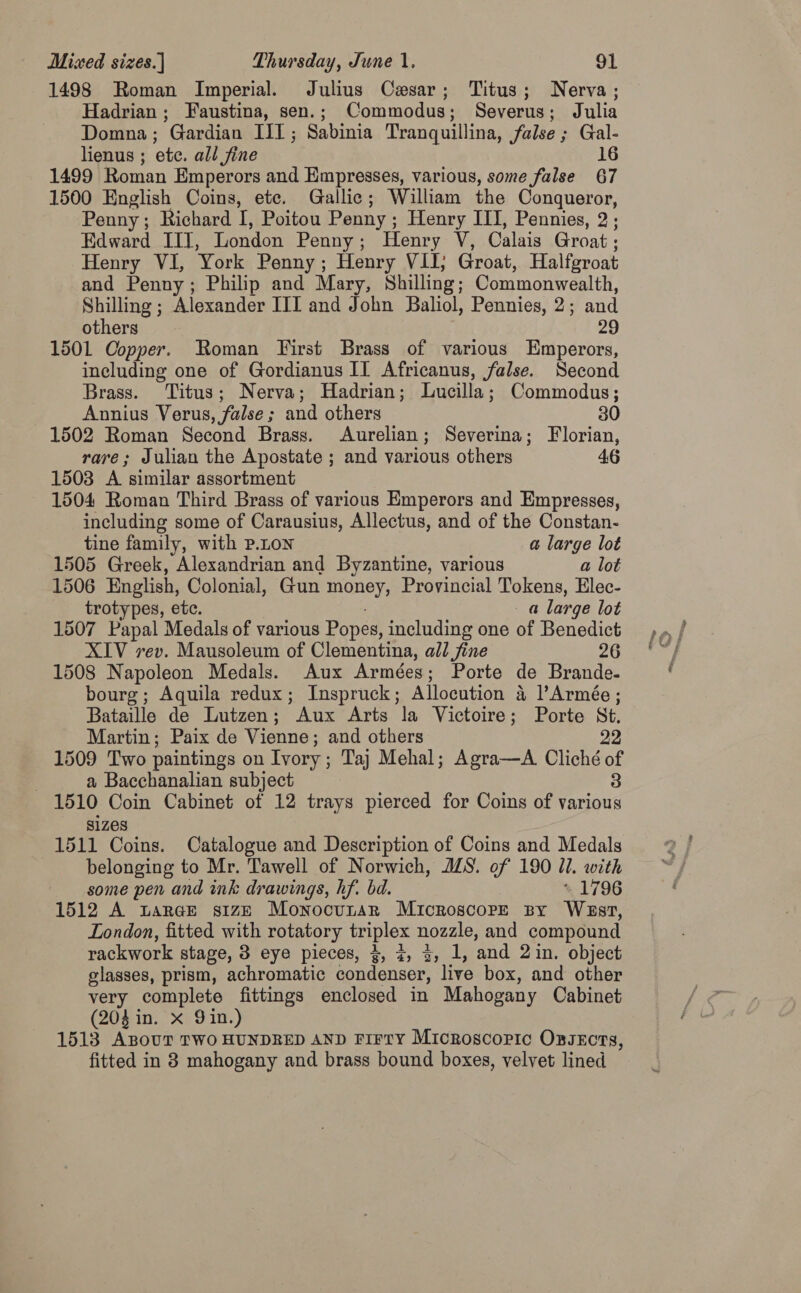 1498 Roman Imperial. Julius Cesar; Titus; Nerva; Hadrian; Faustina, sen.; Commodus; Severus; Julia Domna ; ’Gardian lil ; eat Tranquillina, false ; Se lienus ; ete. all Jine 1499 Roman Emperors and Empresses, various, some false a7 1500 English Coins, ete. Gallic; William the Conqueror, Penny; Richard i Poitou Penny ; Henry ITI, Pennies, 2 ; Edward IIT, London Penny ; Henry ¥: Calais Groat : Henry VI, York Penny ; Henry VII; Groat, Halfgroat and Penny; Philip and Mary, Shilling; Commonwealth, Shilling ; Alexander ITI and John Baliol, Pennies, 2; and others 1501 Copper. Roman First Brass of various rneebed including one of Gordianus II Africanus, false. Second Brass. Titus; Nerva; Hadrian; Lucilla ; Commodus ; Annius Verus, false ; ; and others 30 1502 Roman Second Brass. Aurelian; Severina; Florian, rave; Julian the Apostate ; and various others 46 1503 A similar assortment 1504 Roman Third Brass of various Emperors and Empresses, including some of Carausius, Allectus, and of the Constan- tine family, with P.LON a large lot 1505 Greek, Alexandrian and Byzantine, various a lot 1506 English, Colonial, Gun money, Provincial Tokens, Elec- trotypes, etc. a large lot 1507 Papal Medals of various Popes, including one of Benedict XIV rev. Mausoleum of Clementina, all fine 26 1508 Napoleon Medals. Aux Armées; Porte de Brande. bourg; Aquila redux; Inspruck ; Allocution 4 lArmée : Bataille de Lutzen ; “Aux Arts la Victoire; Porte St. Martin; Paix de Vienne; and others 22 1509 Two paintings on Ivory ; ; Taj Mehal; Agra—A. Cliché % | a Bacchanalian subject 1510 Coin Cabinet of 12 trays pierced for Coins of ae SIZES 1511 Coins. Catalogue and Description of Coins and Medals belonging to Mr. Tawell of Norwich, JZS. of 190 Ul. with some pen and ink drawings, hf. bd. * 1796 1512 A Lar@e size Monocunar Microscope By Wasr, London, fitted with rotatory triplex nozzle, and compound rackwork stage, 3 eye pieces, 4, ¢, 3, 1, ‘and 2 in. object glasses, prism, achromatic condenser, live box, and other very complete fittings enclosed in Mahogany Cabinet (204 in. x Gin.) 1513 ABOUT TWO HUNDRED AND Firry Microscopic Oxsects, fitted in 8 mahogany and brass bound boxes, velvet lined