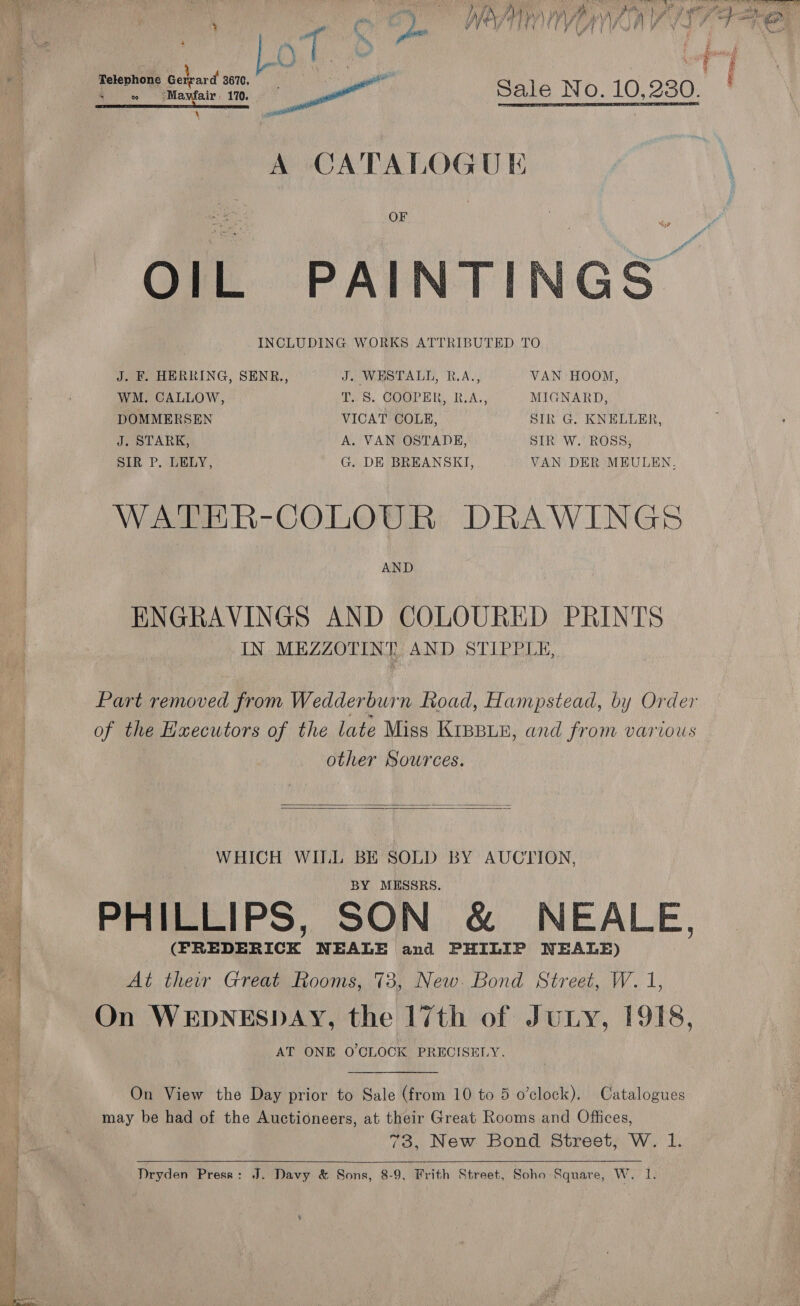  ' L QO y) at ak aes a Sale No. 10,230. \ nwo mi A CATALOGUE OF INCLUDING WORKS ATTRIBUTED TO  J. F. HERRING, SENR., J. WESTALL, R.A., VAN HOOM, WM. CALLOW, T. S. COOPER, R.A., MIGNARD, DOMMERSEN VICAT COLE, SIR G. KNELLER, J. STARK, A. VAN OSTADE, SIR W. ROSS, SIR P. LELY, G. DE BREANSKI, VAN DER MEULEN. WATER-COLOUR DRAWINGS AND ENGRAVINGS AND COLOURED PRINTS IN MEZZOTINT AND STIPPLE, Part removed from Welder n Load, Hampstead, by Order of the Hxecutors of the late Miss KIBBLE, and from various other Sources.   WHICH WILL BE SOLD BY AUCTION, BY MESSRS. PHILLIPS, SON &amp; NEALE, (FREDERICK NEALE and PHILIP NEALE) On WEDNESDAY, the 17th of Jury, 1918, AT ONE O'CLOCK PRECISELY. On View the Day prior to Sale (from 10 to 5 o’clock). Catalogues may be had of the Auctioneers, at their Great Rooms and Ofiices, 73, New Bond Street, W. 1. Dryden Press: J. Davy &amp; Sons, 8-9, Frith Street, Soho Square, W. 1.   Sa r SBR Rm ~“&lt; = We i. ae