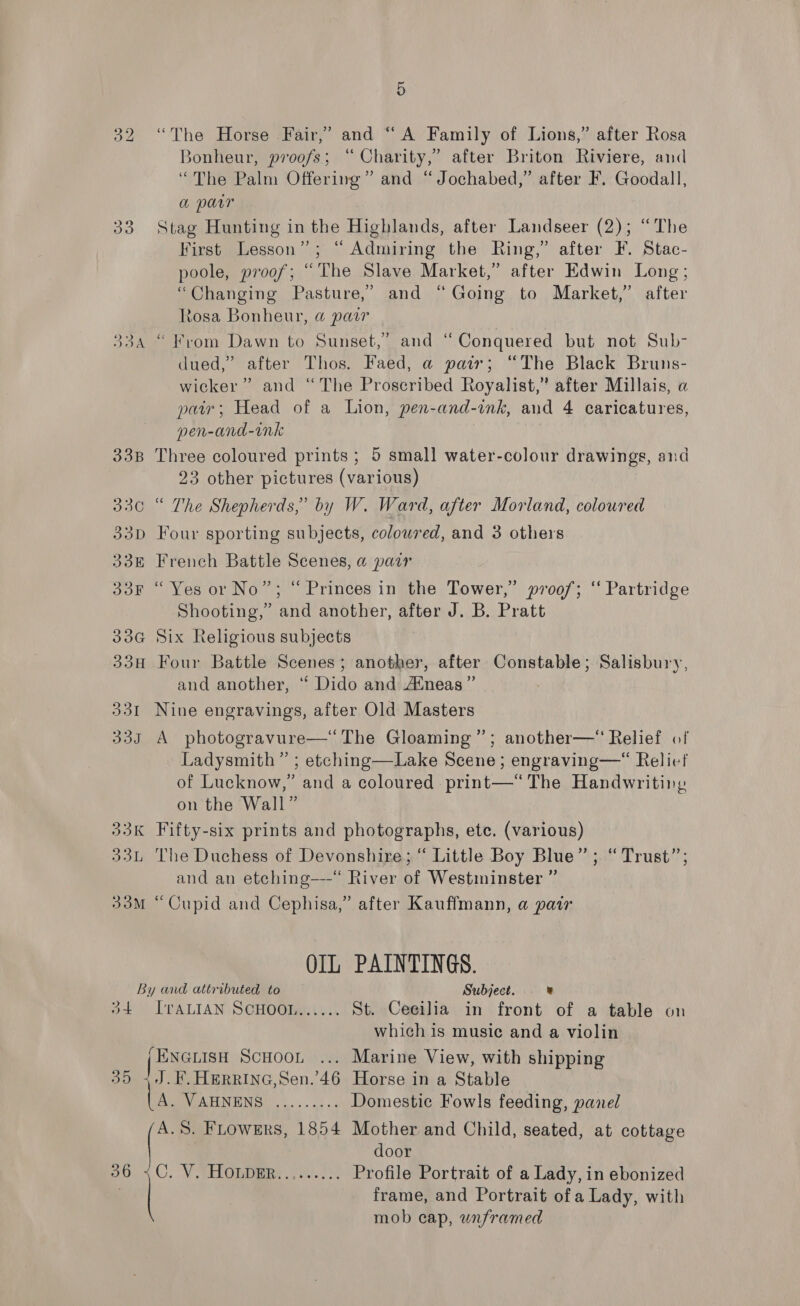 32 “The Horse Fair,’ and “A Family of Lions,” after Rosa Bonheur, proofs; “ Charity,” after Briton Riviere, and “The Palm Offering” and “Jochabed,” after F. Goodall, a parr 33 Stag Hunting in the Highlands, after Landseer (2); “The First Lesson”; “ Admiring the Ring,” after F. Stac- poole, proof; “The Slave Market,” after Edwin Long; “Changing Pasture,” and “Going to Market,’ after Rosa Bonheur, a pair “From Dawn to Sunset,” and “Conquered but not Sub- dued,” after Thos. Faed, a pair; “The Black Bruns- wicker” and “The Proscribed Royalist,” after Millais, a pair; Head of a Lion, pen-and-ink, and 4 caricatures, pen-and-ink 33B Three coloured prints; 5 small water-colour drawings, and 23 other pictures (various) 330 “ The Shepherds,’ by W. Ward, after Morland, coloured 33D Four sporting subjects, coloured, and 3 others ~~ = \¢ ~~ pS 338 French Battle Scenes, a pair 33F “Yes or No”; “Princes in the Tower,” proof; ‘‘ Partridge Shooting,” and another, after J. B. Pratt 33G Six Religious subjects 33H Four Battle Scenes; another, after Constable; Salisbury, and another, “ Dido and Atneas”’ 331 Nine engravings, after Old Masters 333 A photogravure—‘ The Gloaming”; another—“ Relief of Ladysmith ” ; etching—Lake Scene; engraving—“ Relief of Lucknow,” and a coloured . print—“ The Handwriting on the Wall” 33K Fifty-six prints and photographs, etc. (various) 33L ‘The Duchess of Devonshire; “ Little Boy Blue” ; “Trust”; and an etching—-“ River of Westminster ” 33M “Cupid and Cephisa,” after Kauffmann, a pair OIL PAINTINGS. By and attributed to Subject. ” 34 IvraALIAN SCHOOL...... St. Cecilia in front of a table on which is music and a violin (ENGLISH ScHooL ... Marine View, with shipping 35 +J.F.HERRING,Sen.’46 Horse in a Stable DOP AHNENSO 3... o) . Domestic Fowls feeding, panel A.S. Flowers, 1854 Mother and Child, seated, at cottage door 80.4 O. V SHORimRS J.) ). Profile Portrait of a Lady, in ebonized frame, and Portrait of a Lady, with mob cap, wnframed