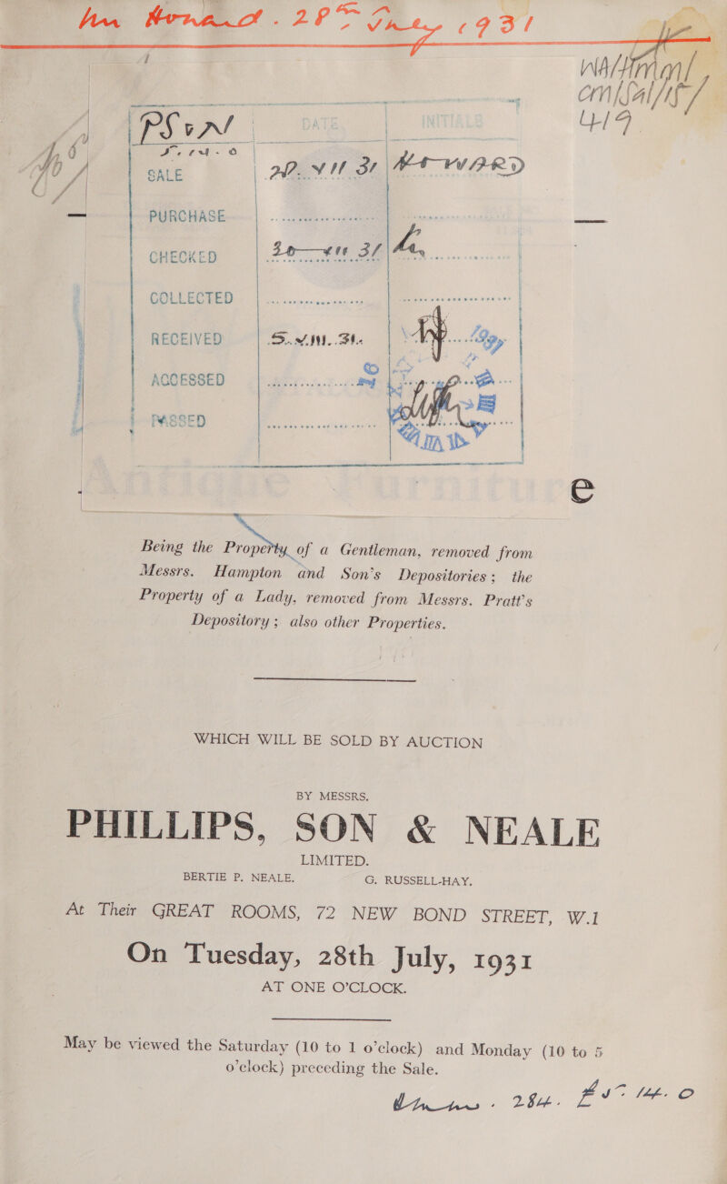     — a oe ee | | CHECKE Zee Bf ha. os tae nsands ann | | COLLECTED CSREES Deiewie sae eee eee ene te. | are \ fi : RECEIVED SIN, St. Mpa | fe i | ; | .   Being the ay a Gentleman, removed from Messrs. Hampton and Son's Depositories ; the Property of a Lady, removed from Messrs. Pratt's Depository ; also other Properties. WHICH WILL BE SOLD BY AUCTION PHILLIPS, SON &amp; NEALE At Ther GREAT ROOMS, 72 NEW BOND SEREE?, -W.l On Tuesday, 28th July, 1931 AT ONE O’CEOCK. May be viewed the Saturday (10 to 1 o’clock) and Monday (10 to 5 o’clock) preceding the Sale. De las fut Ut. ©