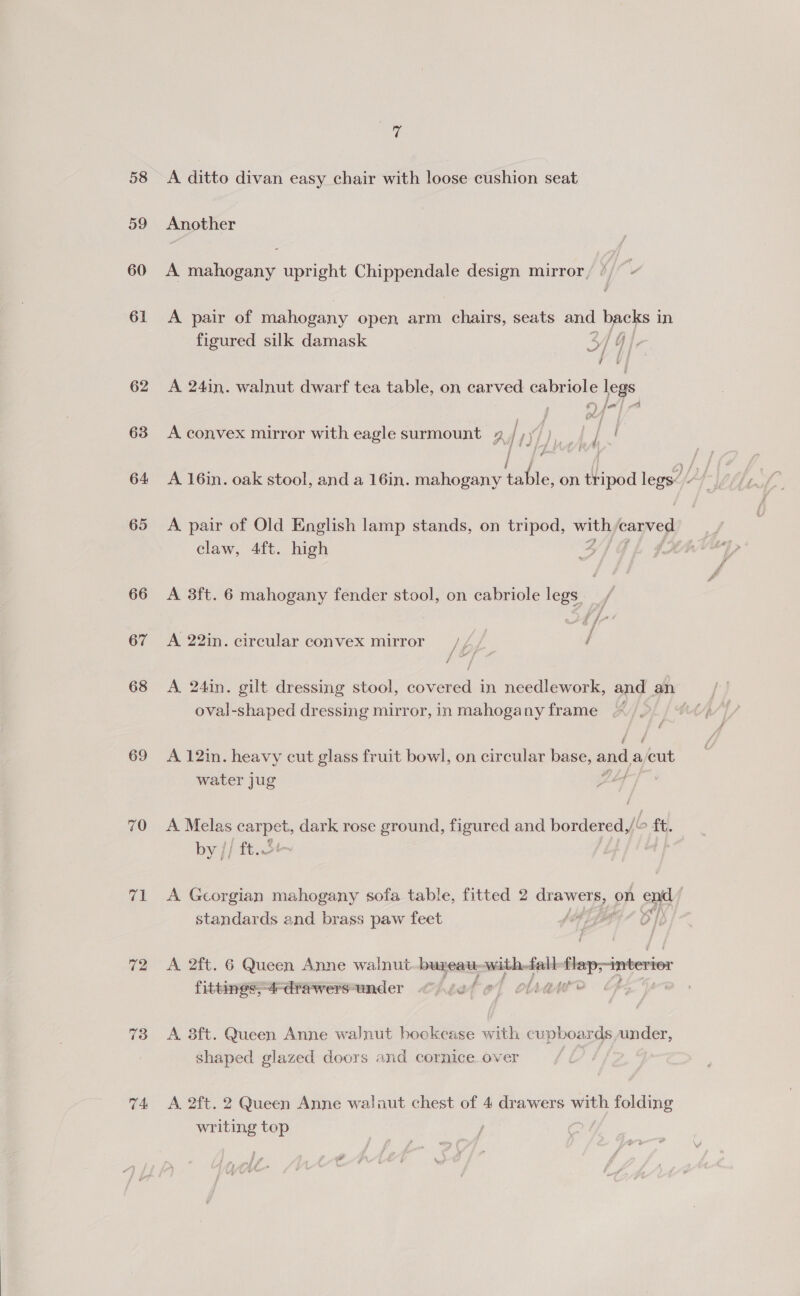 58 59 60 61 62 63 64 65 66 67 68 69 70 ae 72 TA 7 A ditto divan easy chair with loose cushion seat Another A ease: upright tie design mirror, A pair of mahogany open arm chairs, seats and backs i in figured silk damask 5/ GI, A 24in. walnut dwarf tea table, on carved cabriole legs - fea | th 4 A convex mirror with eagle surmount 4,/,)/), | / | j fn A 16in. oak stool, and a 16in. mahogany table, on tripod legs&lt; - A pair of Old English lamp stands, on tripod, with Jearved claw, 4ft. high he : A 3ft. 6 mahogany fender stool, on cabriole legs. A 22in. circular convex mirror = /// / A 24in. gilt dressing stool, covered in needlework, and an oval-shaped dressing mirror, in mahogany frame : A 12in. heavy cut glass fruit bowl, on circular base, and a rae water jug i ln A Melas awa dark rose ground, figured and waeionealy &gt; ft. by // ft.oF A Georgian mahogany sofa table, fitted 2 magn? on end) standards and brass paw feet ) e fae A. 2ft. 6 Queen Anne walnut.-bureau- with, fall flap;-interior fittiness4-drawersunder &lt;&lt;) /e bet chiar | A 8ft. Queen Anne walnut bookcase with cupboards under, shaped glazed doors and cornice over A. 2ft. 2 Queen Anne walaut chest of 4 drawers with folding writing top