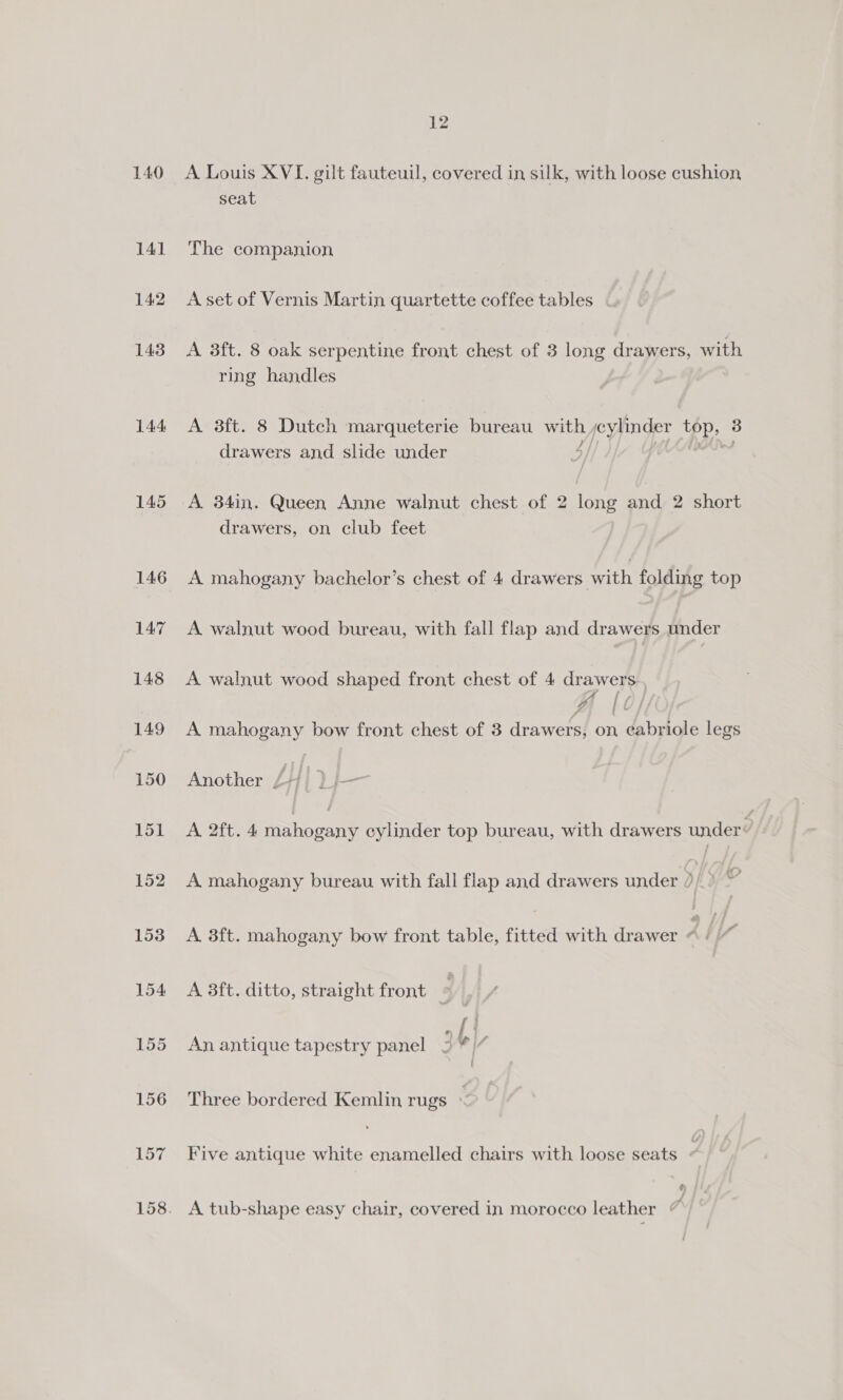 140 141 142 143 144 145 146 147 148 149 150 151 152 153 154 155 156 157 12 A Louis XVI. gilt fauteuil, covered in silk, with loose cushion seat The companion A set of Vernis Martin quartette coffee tables A 3ft. 8 oak serpentine front chest of 3 long drawers, with ring handles A 3ft. 8 Dutch marqueterie bureau with h goypinder Pah drawers and slide under | A 34in. Queen Anne walnut chest of 2 long and 2 short drawers, on club feet A mahogany bachelor’s chest of 4 drawers with folding top A walnut wood bureau, with fall flap and drawers under A walnut wood shaped front chest of 4 drawers A mahogany bow front chest of 3 drawers! sh pte legs Another / Hf A 2ft. 4 Tanke parte cylinder top bureau, with drawers under ” A mahogany bureau with fall flap and drawers under 5 | v A 3ft. mahogany bow front table, fitted with drawer 2 / ‘ A 8ft. ditto, straight front © An antique tapestry panel 3 Y| 4 Three bordered Kemlin rugs Five antique white enamelled chairs with loose seats / ¢