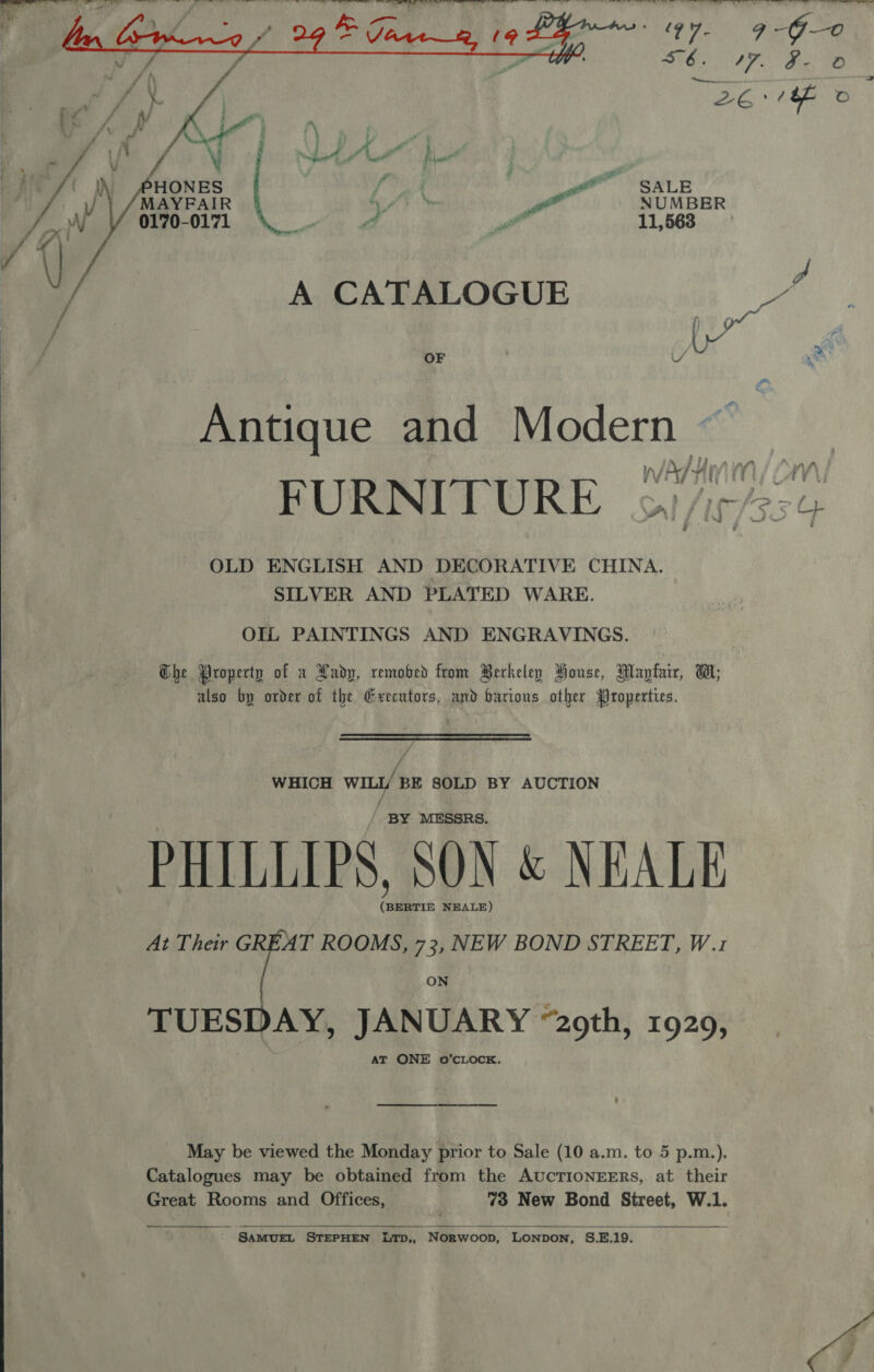    Me N ONES : wee SALE /\ MAYFAIR rt OF af NUMBER ne WV 0170-0171 if Pe Wri 11,563 7 i, : \ Ji 7 ier A CATALOGUE “ f (, wet f _~ OF U &gt; Antique and Modern — WV MT AAD A FURNITURE oy /ip/35¢ OLD ENGLISH AND DECORATIVE CHINA. SILVER AND PLATED WARE. OIL PAINTINGS AND ENGRAVINGS. Che Property of x Hadp, remobed from Berkeley House, Mayfair, W,; also by order of the Grecutors, and barions other Properties. WHICH with BE SOLD BY AUCTION / _ BY MESSRS. PHILLIPS, SON &amp; NEALE (BERTIE NEALE) At Their 2 ROOMS, 73, NEW BOND STREET, W.1 ON TUESDAY, JANUARY “2oth, 1929, AT ONE 0O’CLOCK. May be viewed the Monday prior to Sale (10 a.m. to 5 p.m.),. Catalogues may be obtained from the AUCTIONEERS, at their Great Rooms and Offices, 73 New Bond Street, W.1.   ‘SAMUEL STEPHEN LTD,, Norwoop, LONpDON, S.E.19.