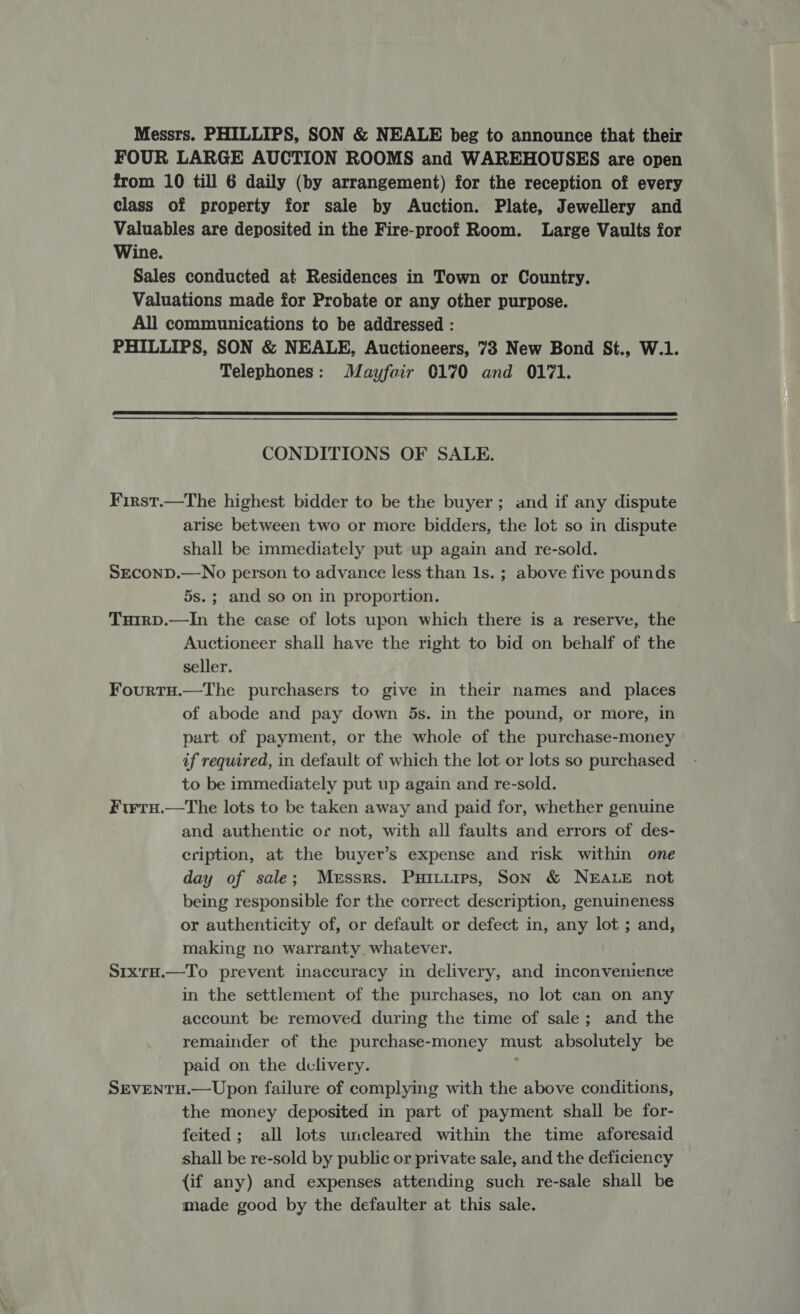 Messrs. PHILLIPS, SON &amp; NEALE beg to announce that their FOUR LARGE AUCTION ROOMS and WAREHOUSES are open from 10 till 6 daily (by arrangement) for the reception of every class of property for sale by Auction. Plate, Jewellery and Valuables are deposited in the Fire-proof Room. Large Vaults for Wine. Sales conducted at Residences in Town or Country. Valuations made for Probate or any other purpose. All communications to be addressed : PHILLIPS, SON &amp; NEALE, Auctioneers, 78 New Bond St., W.1. Telephones: Mayfair 0170 and 0171.  CONDITIONS OF SALE. First.—The highest bidder to be the buyer; and if any dispute arise between two or more bidders, the lot so in dispute shall be immediately put up again and re-sold. SECOND.—No person to advance less than 1s. ; above five pounds 5s.; and so on in proportion. Tuirp.—In the case of lots upon which there is a reserve, the Auctioneer shall have the right to bid on behalf of the seller. Fourtu.—The purchasers to give in their names and _ places of abode and pay down 5s. in the pound, or more, in part of payment, or the whole of the purchase-money if required, in default of which the lot or lots so purchased to be immediately put up again and re-sold. Firtu.—The lots to be taken away and paid for, whether genuine and authentic or not, with all faults and errors of des- cription, at the buyer’s expense and risk within one day of sale; Messrs. Puitiirs, Son &amp; NEALE not being responsible for the correct description, genuineness or authenticity of, or default or defect in, any lot ; and, making no warranty, whatever. SrxrH.—To prevent inaccuracy in delivery, and inconvenience in the settlement of the purchases, no lot can on any account be removed during the time of sale; and the remainder of the purchase-money must absolutely be paid on the dclivery. 2 SEVENTH.—Upon failure of complying with the above conditions, the money deposited in part of payment shall be for- feited; all lots uncleared within the time aforesaid shall be re-sold by public or private sale, and the deficiency (if any) and expenses attending such re-sale shall be made good by the defaulter at this sale.