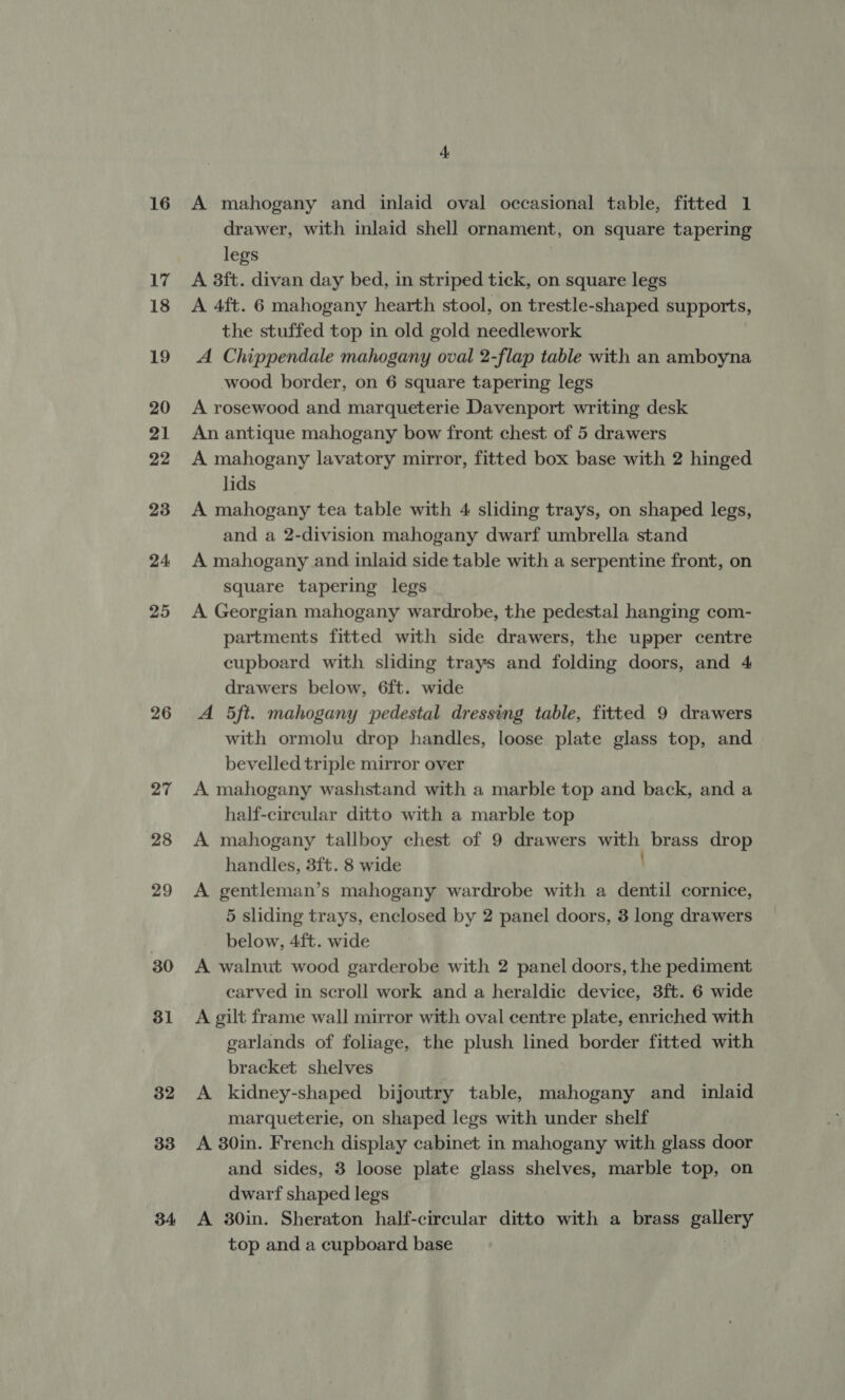 16 17 18 19 20 21 22 23 24 25 26 27 28 29 30 31 32 33 34 4 A mahogany and inlaid oval occasional table, fitted 1 drawer, with inlaid shell ornament, on square tapering legs A 3ft. divan day bed, in striped tick, on square legs A 4ft. 6 mahogany hearth stool, on trestle-shaped supports, the stuffed top in old gold needlework A Chippendale mahogany oval 2-flap table with an amboyna wood border, on 6 square tapering legs A rosewood and marqueterie Davenport writing desk An antique mahogany bow front chest of 5 drawers A mahogany lavatory mirror, fitted box base with 2 hinged lids A mahogany tea table with 4 sliding trays, on shaped legs, and a 2-division mahogany dwarf umbrella stand A mahogany and inlaid side table with a serpentine front, on square tapering legs A Georgian mahogany wardrobe, the pedestal hanging com- partments fitted with side drawers, the upper centre cupboard with sliding trays and folding doors, and 4 drawers below, 6ft. wide A 5ft. mahogany pedestal dressing table, fitted 9 drawers with ormolu drop handles, loose plate glass top, and bevelled triple mirror over A mahogany washstand with a marble top and back, and a half-circular ditto with a marble top A mahogany tallboy chest of 9 drawers ce brass drop handles, 3ft. 8 wide A gentleman’s mahogany wardrobe with a dentil cornice, 5 sliding trays, enclosed by 2 panel doors, 3 long drawers below, 4ft. wide A walnut wood garderobe with 2 panel doors, the pediment carved in scroll work and a heraldic device, 3ft. 6 wide A gilt frame wall mirror with oval centre plate, enriched with | garlands of foliage, the plush lined border fitted with bracket shelves A kidney-shaped bijoutry table, mahogany and _ inlaid marqueterie, on shaped legs with under shelf A 30in. French display cabinet in mahogany with glass door and sides, 3 loose plate glass shelves, marble top, on dwarf shaped legs A 30in. Sheraton half-circular ditto with a brass gallery top and a cupboard base