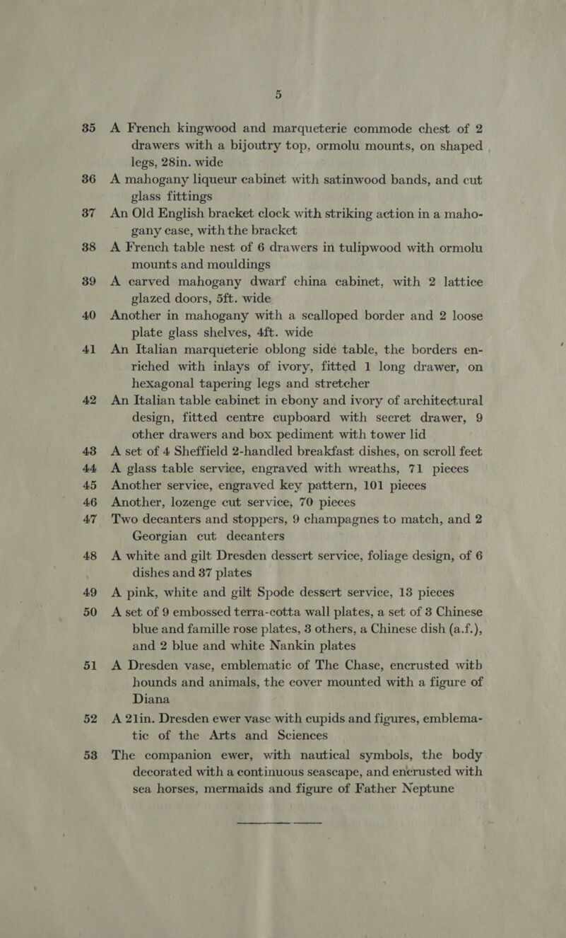 35 36 37 38 39 40 41 A2 43 44, 45 46 47 48 A9 50 51 52 53 A French kingwood and marqueterie commode chest of 2 drawers with a bijoutry top, ormolu mounts, on shaped legs, 28in. wide A mahogany liqueur cabinet with satinwood bands, and cut glass fittings An Old English bracket clock with striking action in a maho- gany case, with the bracket A French table nest of 6 drawers in tulipwood with ormolu mounts and mouldings A carved mahogany dwarf china cabinet, with 2 lattice glazed doors, 5ft. wide Another in mahogany with a scalloped border and 2 loose plate glass shelves, 4ft. wide An Italian marqueterie oblong side table, the borders en- riched with inlays of ivory, fitted 1 long drawer, on hexagonal tapering legs and stretcher An Italian table cabinet in ebony and ivory of architectural design, fitted centre cupboard with secret drawer, 9 other drawers and box pediment with tower lid A set of 4 Sheffield 2-handled breakfast dishes, on scroll feet A glass table service, engraved with wreaths, 71 pieces Another service, engraved key pattern, 101 pieces Another, lozenge cut service, 70 pieces Two decanters and stoppers, 9 champagnes to match, and 2 Georgian cut decanters A white and gilt Dresden dessert service, foliage design, of 6 dishes and 37 plates A pink, white and gilt Spode dessert service, 13 pieces A set of 9 embossed terra-cotta wall plates, a set of 3 Chinese blue and famille rose plates, 3 others, a Chinese dish (a.f.), and 2 blue and white Nankin plates A Dresden vase, emblematic of The Chase, encrusted witb hounds and animals, the cover mounted with a figure of Diana A 21in. Dresden ewer vase with cupids and figures, emblema- tic of the Arts and Sciences The companion ewer, with nautical symbols, the body decorated with a continuous seascape, and encrusted with sea horses, mermaids and figure of Father Neptune