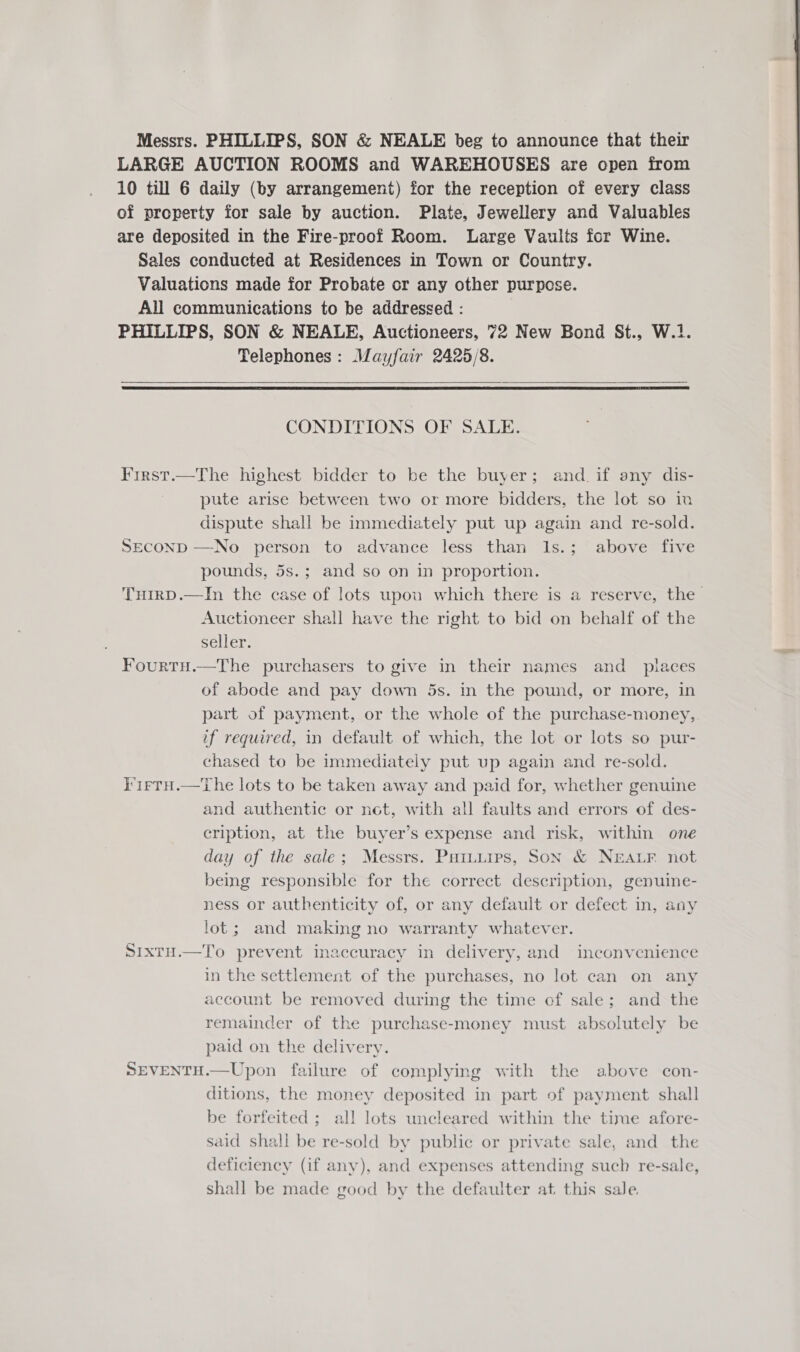 Messrs. PHILLIPS, SON &amp; NEALE beg to announce that their LARGE AUCTION ROOMS and WAREHOUSES are open from 10 till 6 daily (by arrangement) for the reception of every class of property for sale by auction. Plate, Jewellery and Valuables are deposited in the Fire-proof Room. Large Vaults for Wine. Sales conducted at Residences in Town or Country. Valuations made for Probate or any other purpose. All communications to be addressed : PHILLIPS, SON &amp; NEALE, Auctioneers, 72 New Bond St., W.1. Telephones: Mayfair 2425/8.    CONDITIONS OF SALE. First.—The highest bidder to be the buyer; and. if any dis- pute arise between two or more bidders, the lot so in dispute shall be immediately put up again and re-sold. SECOND —No person to advance less than Is.; above five pounds, 5s.; and so on in proportion. THirD.—In the case of lots upou which there is a reserve, the Auctioneer shall have the right to bid on behalf of the seller. FourtHu.—The purchasers to give in their names and _ places of abode and pay down 5s. in the pound, or more, in part of payment, or the whole of the purchase-money, if required, in default of which, the lot or lots so pur- chased to be immediately put up again and re-sold. I'1rtH.—tThe lots to be taken away and paid for, whether genuine and authentic or not, with all faults and errors of des- cription, at the buyer’s expense and risk, within one day of the sale; Messrs. Paiuiips, Son &amp; NEALF not being responsible for the correct description, genuine- ness or authenticity of, or any default or defect in, any lot; and making no warranty whatever. SixtH.—To prevent inaccuracy in delivery, and inconvenience in the settlement of the purchases, no lot can on any account be removed during the time of sale; and the remainder of the purchase-money must absolutely be paid on the delivery. SEVENTH.—Upon failure of complying with the above con- ditions, the money deposited in part of payment shall be forfeited ; all lots uncleared within the time afore- said shall be re-sold by public or private sale, and the deficiency (if any), and expenses attending such re-sale, shall be made good by the defaulter at this sale.