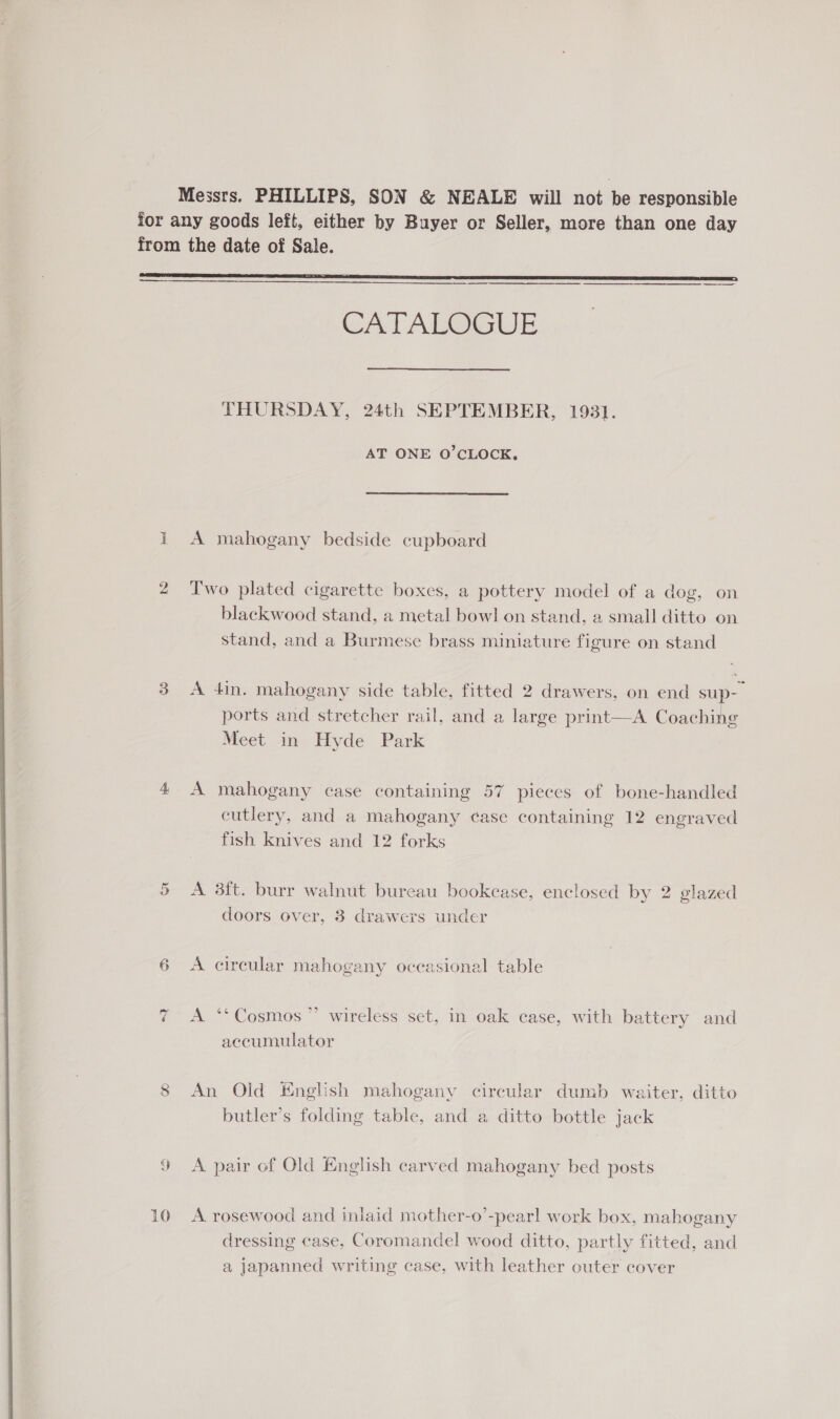  Messrs. PHILLIPS, SON &amp; NEALE will not ihe responsible for any goods left, either by Buyer or Seller, more than one day from the date of Sale.   2 Two plated cigarette boxes, a pottery model of a dog, on blackwood stand, a metal bowl on stand, a small ditto on stand, and a Burmese brass miniature figure on stand 3 A 4in. mahogany side table, fitted 2 drawers, on end sup- ports and stretcher rail, and a large print—A Coaching Meet in Hyde Park 4 A mahogany case containing 57 pieces of bone-handled cutlery, and a mahogany ¢ase containing 12 engraved fish knives and 12 forks 5 &lt;A 3ft. burr walnut bureau bookcase, enclosed by 2 glazed doors over, 3 drawers under 6 A circular mahogany occasional table 7 &lt;A ‘*Cosmos”’ wireless set, in oak case, with battery and accumulator 8 An Old English mahogany circular dumb waiter, ditto butler’s folding table, and a ditto bottle jack 9 A pair of Old English carved mahogany bed posts 10 A rosewood and inlaid mother-o’-pearl work box, mahogany dressing case, Coromandel wood ditto, partly fitted, and a japanned writing case, with leather outer cover