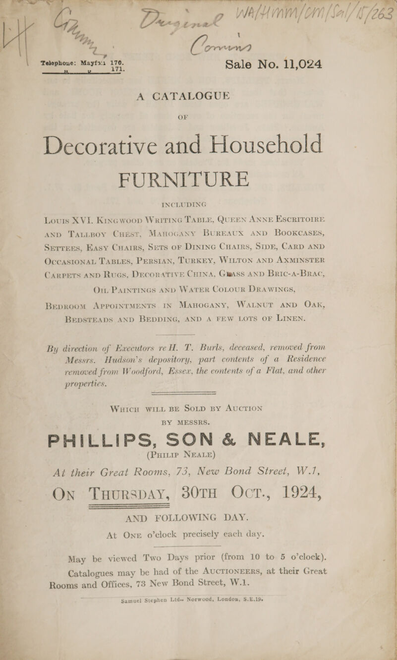 -  Pes BG WAH om [Salt /263 ? Cd 1 (i creer) Telephone: Mayf2:1 170. Sale No. 11,024 2 w 171.  A CATALOGUE OF Decorative and Household FURNITURE INCLUDING Louis XVI. Kine woop Writtnc TABLE, QUEEN ANNE ESCRITOIRE AND TaLLBoy Cust, ManocaNy BuREAUX AND BOOKCASES, Serrees, Easy Cuarrs, Sets oF Dinine Cuarrs, SipE, CARD AND | OccASIONAL TABLES, PERSIAN, TURKEY, WILTON AND AXMINSTER CARPETS AND Ruas, Decorative Cutna, Gass AND Bric-a-Brac, Oi PAINTINGS AND WATER CoLouR DRAWINGS, Beproom APPpoINTMENTS IN MAHOGANY, WALNUT AND Oak, BEDSTEADS AND BEDDING, AND A FEW LOTS OF LINEN. By direction of Ewecutors reH. T, Burls, deceased, removed from Messrs. Hudson's depository, part contents of a Residence removed from Woodford, Essex, the contents of a Flat, and other properties. |  WHICH WILL BE SoLD By AUCTION BY MESSRS. PHILLIPS, SON &amp; NEALE, - (Puitie NEALE) At their Great Rooms, 73, New Bond Street, W./, On TuHurspay, 380TH OctT., 1924, AND FOLLOWING DAY. At One o’clock precisely each day.    May be viewed Two Days prior (from 10 to 5 o’clock). Catalogues may be had of the AUCTIONEERS, at their Great Rooms and Offices, 73 New Bond Street, W.1. Samuel Stephen Ltd«s Norwood, London, S.E.19. 