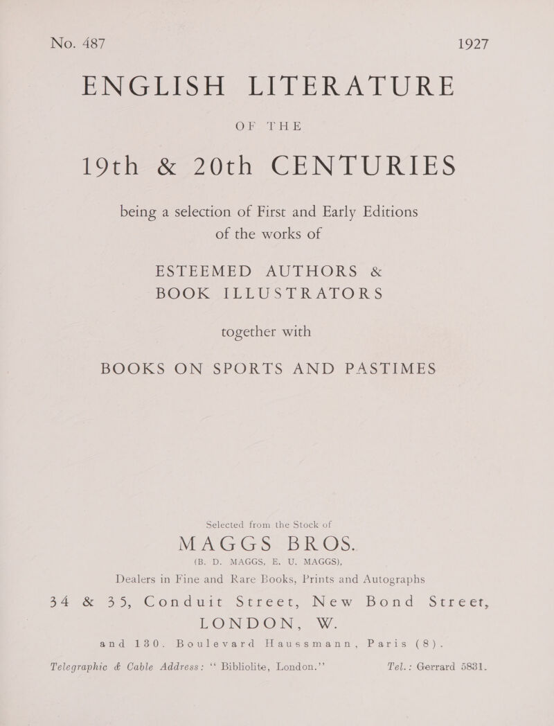 PNGEISH LITERATURE boar aw 20th CENTURIES being a selection of First and Early Editions of the works of PoLEEMED -AU THORS. &amp; BOOK TLEUS ERATORS together with BOOKS ON'SPORTS AND PASHIMES Selected from the Stock of DIA Grid) 3 ROS. (B.D IMAGGS,. 2.” U.. MAGGS), Dealers in Fine and Rare Books, Prints and Autographs 54 &amp;- 9 Conduit, Street, New Bond Streern EON DOWN ..-W. wid 1o0- Bowlevawd Hiaws sama nen, «&lt;P aris: (8). Telegraphic &amp; Cable Address: ‘‘ Bibliolite, London.”’ Tel.: Gerrard 5831.