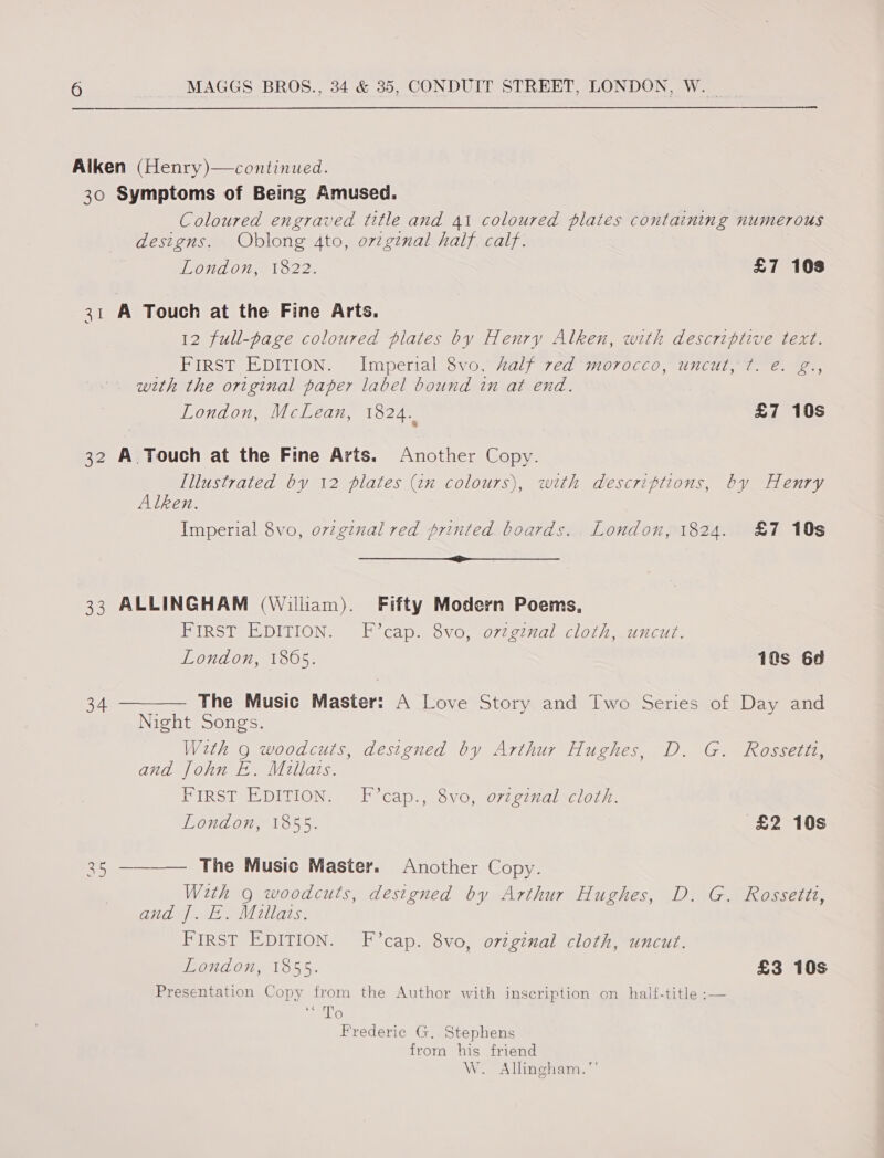 Alken (Henry)—continued. 30 Symptoms of Being Amused. Coloured engraved title and 41 coloured plates containing numerous designs. Oblong 4to, orzginal half. calf. London, 1822. £7 103 31 A Touch at the Fine Arts. 12 full-page coloured plates by Henry Alken, with descriptive text. FIRST EDITION. Imperial 8vo, half red morocco, uncut, ¢. é. g., with the original paper label bound in at end. London, McLean, 1824. £7 10s 32 A Touch at the Fine Arts. Another Copy. [llustrated by 12 plates (tn colours), with descriptions, by Henry Alken. Imperial 8vo, ovzg¢nal red printed boards. London, 1824. &amp;7 10s a 33 ALLINGHAM (William). Fifty Modern Poems, FIRST EDITION. F’cap. 8vo, ovzginal cloth, uncut. London, 1865. 1as 6d  The Music Master: A Love Story and Two Series of Day and Night Songs. With g woodcuts, designed by Arthur Hughes, D. G. Rossetti, and fohn E. Millats. FIRST EDITION. F°cap., 8vo, orzginal cloth. London, 1855. £2 10s  The Music Master. Another Copy. With 9 woodcuts, designed by Arthur Hughes, D. G. Rossetti, and J. E. Millats. FIRST EDITION. F’cap. 8vo, original cloth, uncut. London, 1855. £3 10s Presentation Copy from the Author with inscription on half-title ;— 6 TS Frederic G. Stephens from his friend W. Allingham.”