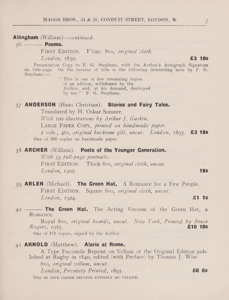  Allingham (William )—continued. 36 ——_— Poems. FIRST EDITION. F’cap. 8vo, o7zginal cloth. London, 1850. £3 10s Presentation Copy to F. G. Stephens, with the Author’s Autograph Signature on title-page. On the reverse of title is the following interesting note by F. G. Stephens :— ‘* This is one of few remaining copies of an edition, withdrawn by the Author, and, at his demand, destroyed by me.”’ F. G. Stephens. 37 ANDERSON (Hans Christian). Stories and Fairy Tales. Translated by H. Oskar Somner. With 100 zllustrations by Arthur ]. Gaskin. LARGE PAPER Copy, printed on handmade paper. 2 vols., 4to, ovzginal buckram gilt, uncut. London, 1893. £3 188 One of 300 copies on handmade paper. 38 ARCHER (William). Poets of the Younger Generation. With 33 full-page portraits. FIRST EDITION. Thick 8vo, o72gznal cloth, uncut. London, 1902. 18s 39 ARLEN (Michael). The Green Hat. A Romance for a Few People. FIRST EDITION. Square 8vo, ortginal cloth, uncut. London, 1924. £1 1s 40 ———— The Green Hat. The Acting Version of the Green Hat, a Romance. Royal 8vo, ovzginal boards, uncut. New York, Printed by Bruce ROgers, VO25. £10 10s One of 175 copies, signed by the Author. 41 ARNOLD (Matthew). Alaric at Rome. A Type Facsimile Reprint on Vellum of the Original Edition pub- lished at Rugby in 1840, edited (with Preface) by Thomas J. Wise. 8vo, orzginal vellum, uncut. London, Privately Printed, 1803. £6 6s ONE OF FIVE COPIES PRINTED ENTIRELY ON VELLUM.