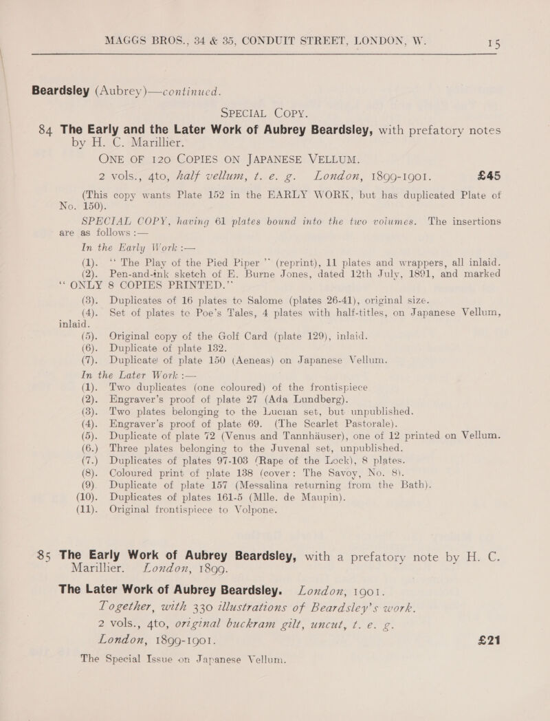 Beardsley (Aubrey )—continuced. SPECIAL COPY. 84 The Early and the Later Work of Aubrey Beardsley, with prefatory notes by H.-C. Mariiver. ONE OF 120 COPIES ON JAPANESE VELLUM. 2 vols., 4to, half vellum, t. e. g. London, 1899-1901. £45 (This copy wants Plate 152 in the EARLY WORK, but has duplicated Plate of No. 150). SPECIAL COPY, having 61 plates bound into the two voiumes. The insertions are as follows :— In the Early Work: (1). ‘‘ The Play of the Pied Piper ”* (reprint), 11 plates and wrappers, all inlaid. (2). Pen-and-ink sketch of E. Burne Jones, dated 12th July, 1891, and marked * ONLY = COPIES PRINTED.” (3). Duplicates of 16 plates to Salome (plates 26-41), original size. (4). Set of plates te Poe’s Tales, 4 plates with half-titles, on Japanese Vellum, inlaid. (5). Original copy of the Golf Card (plate 129), inlaid. (6). Duplicate of plate 132. (7). Duplicate of plate 150 (Aeneas) on Japanese Vellum. In the Later Work :— (1). Two duplicates (one coloured) of the frontispiece (2). Engraver’s proof of plate 27 (Ada Lundberg). © (3). Two plates belonging to the Lucian set, but unpublished. (4). Engraver’s proof of plate 69. (The Scarlet Pastorale). (5). Duplicate of plate 72 (Venus and Tannhiuser), one of 12 printed on Vellum. (6.) Three plates belonging to the Juvenal set, unpublished. (7.) Duplicates of plates 97-103 (Rape of the Lock), 8 plates. (8). Coloured print of plate 188 (cover: The Savoy, No. 8). (9). Duplicate of plate 157 (Messalina returning from the Bath). (10). Duplicates of plates 161-5 (Mlle. de Maupin). (11). Original frontispiece to Volpone.  85 The Early Work of Aubrey Beardsley, with a prefatory note by H. C. Mariller. London, 1890. The Later Work of Aubrey Beardsley. Zondon, 1001. Together, with 330 illustrations of Beardsley’s work. 2 vols., 4to, ov7ginal buckram gilt, uncut, t. e. g. London, 1899-1901. £21 The Special Issue on Japanese Vellum.