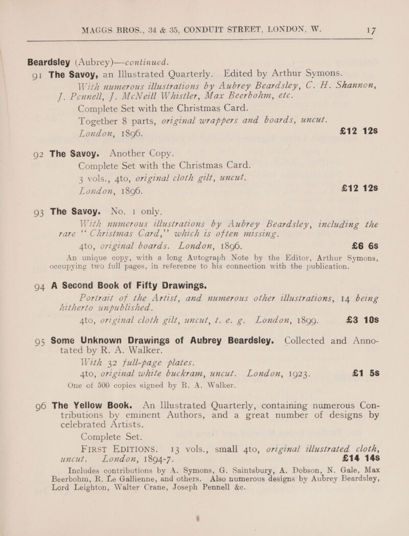  Beardsley (Aubrey )—continued. o1 The Savoy, an Illustrated Quarterly. Edited by Arthur Symons. With numerous illustrations by Aubrey Beardsley, C. H. Shannon, J. Pennell, J. McNeill Whistler, Max Beerbohm, etc. Complete Set with the Christmas Card. Together 8 parts, o72ginal wrappers and boards, uncut. London, 1896. £12 12s 92 The Savoy. Another Copy. Complete Set with the Christmas Card. 3 vols., Ato, orzginal cloth gilt, uncut. London, 1800. £12 12s 93 The Savoy. No. 1 only. Weth numerous illustrations by Aubrey Beardsley, including the rare ‘‘ Christmas Card,’’ which is often missing. Ato, ortginal boards. London, 1800. £6 6s An unique copy, with a long Autograph Note by the Editor, Arthur Symons, occupying two full pages, in reference to his connection with the publication. 94 A Second Book of Fifty Drawings. _ Portrait of the Artist, and numerous other illustrations, 14 being hitherto unpublished. Ato, ortginal cloth gilt, uncut, t. e. g. London, 1899. £3 10s 95 Some Unknown Drawings of Aubrey Beardsley. Collected and Anno- tated by R. A. Walker. With 32 full-page plates. Ato, original white buckram, uncut. London, 1923. £1 5s One of 500 copies signed by R. A. Walker. 96 The Yellow Book. An Illustrated Quarterly, containing numerous Con- tributions by eminent Authors, and a great number of designs by celebrated Artists. Complete Set. FIRST EDITIONS. 13 vols., small 4to, ovzginal tllustrated cloth, uncut. London, 1894-7. £14 14s Includes contributions by A. Symons, G. Saintsbury, A. Dobson, N. Gale, Max Beerbohm, R. Le Gallienne, and others. Also numerous designs by Aubrey Beardsley, Lord Leighton, Walter Crane, Joseph Pennell &amp;c.