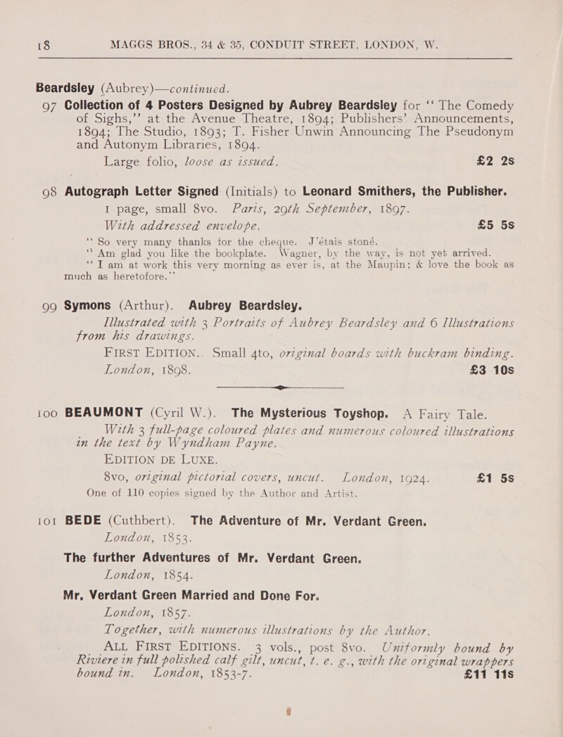 Beardsley (Aubrey)—continued. 97 Collection of 4 Posters Designed by Aubrey Beardsiey for ‘‘ The Comedy Oimoichs, sa satithe Avenue miheatrem hous uLUbisher see nuOUnCeMcnis, 1894; The Studio, 1893; T. Fisher Unwin Announcing The Pseudonym and Autonym Libraries, 1894. Large folio, loose as issued. £2 2s 98 Autograph Letter Signed (Initials) to Leonard Smithers, the Publisher. I page, small 8vo. Paris, 20th September, 1897. With addressed envelope. £5 5s ‘“ So very many thanks tor the cheque. J’étais stone. “Am glad you like the bookplate. Wagner, by the way, is not yet arrived. ‘*T am at work this very morning as ever is, at the Maupin: &amp; love the book as much as heretofore.”’ 99 Symons (Arthur). Aubrey Beardsley. Illustrated with 3 Portraits of Aubrey Beardsley and 6 Illustrations from his drawings. FIRST EDITION.. Small 4to, ovzgznal boards with buckram binding. London, 1808. £3 10s rr 100 BEAUMONT (Cyril W.). The Mysterious Toyshop. A Fairy Tale. _ With 3 full-page coloured plates and numerous coloured illustrations in the text by Wyndham Payne. EDITION sDE] IL Ux Es 8vo, original pictorial covers, uncut. London, 1924. £1 5s One of 110 copies signed by the Author and Artist. 101 BEDE (Cuthbert). The Adventure of Mr. Verdant Green. London, 1853. The further Adventures of Mr. Verdant Green. London, 1854. Mr, Verdant Green Married and Done For. I ETHURE. Weir Together, with numerous illustrations by the Author. _ ALL FIRST EDITIONS. 3 vols., post 8vo. Uniformly bound by Riviere in full polished calf gilt, uncut, t. e. g., with the original wrappers bound in. London, 1853-7. £11 11s