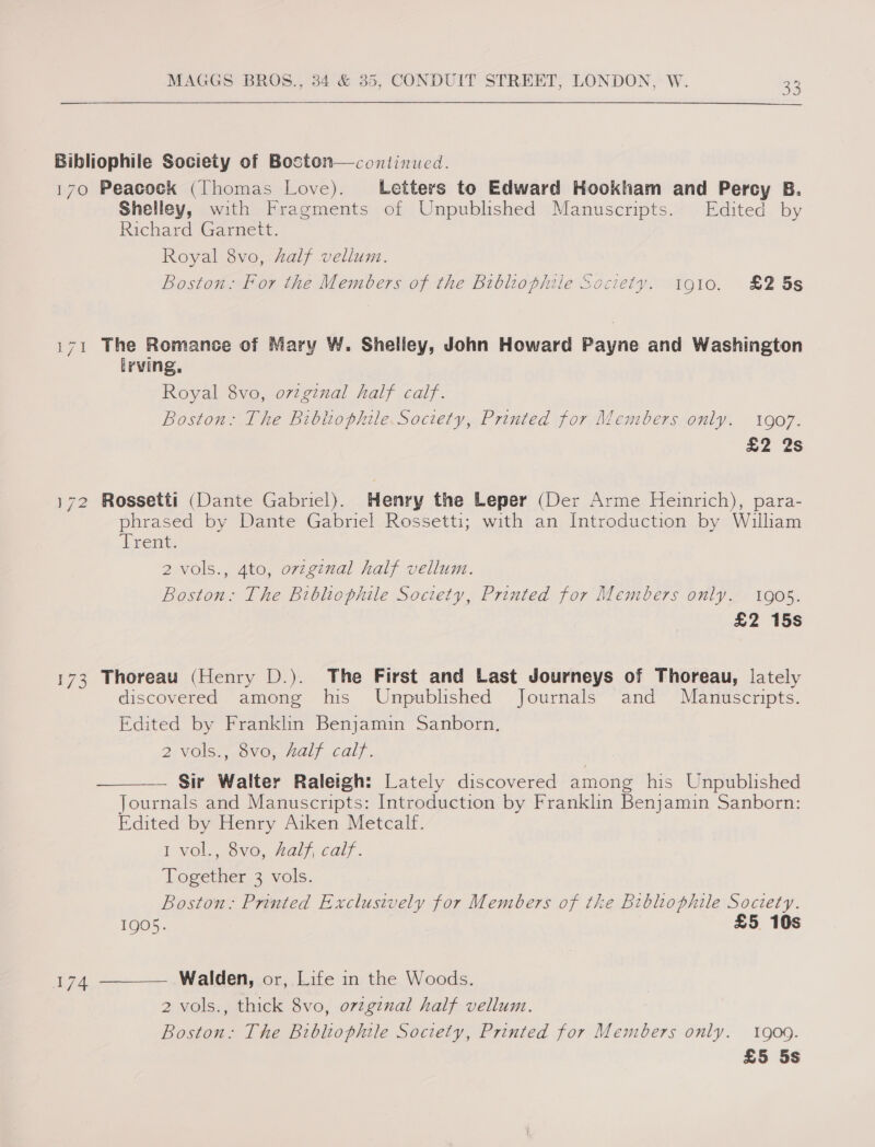 Bibliophile Society of Boston—continued. 170 Peacock (Thomas Love). Letters to Edward Hookham and Percy B. Shelley, with Fragments of Unpublished Manuscripts. Edited by Richard Garnett. Royal 8vo, half vellum. Boston: For the Members of the Bibliophile Society. 1910. £2 5s 171 The Romance of Mary W. Shelley, John Howard Payne and Washington Irving, Royal 8vo, ovzginal half calf. Boston: The Bibhiophile.Society, Printed for Members only. 1907. £2 2s 172 Rossetti (Dante Gabriel). Henry the Leper (Der Arme Heinrich), para- phrased by Dante Gabriel Rossetti; with an Introduction by William Tent: 2 vols., 4to, ovzginal half vellum. Boston: The Bibliophile Society, Printed for Members only. 1905. £2 15s 173 Thoreau (Henry D.). The First and Last Journeys of Thoreau, lately discovered among his Unpublished Journals and Manuscripts. Edited by Franklin Benjamin Sanborn. 2 vols. ovo, Aalf caly. — Sir Walter Raletgh: Lately discovered among his Unpublished Journals and Manuscripts: Introduction by Franklin Benjamin Sanborn: Edited by Henry Aiken Metcalf. I VOol.,,-ovo,. Hal}, cats : Together 3 vols. Boston: Printed Exclusively for Members of the Bibliophile Society. 1905. £5 10s   Walden, or, Life in the Woods. 2 vols., thick 8vo, orvzginal half vellum. Boston: The Bibliophile Society, Printed for Members only. 1909. £5 5s 174