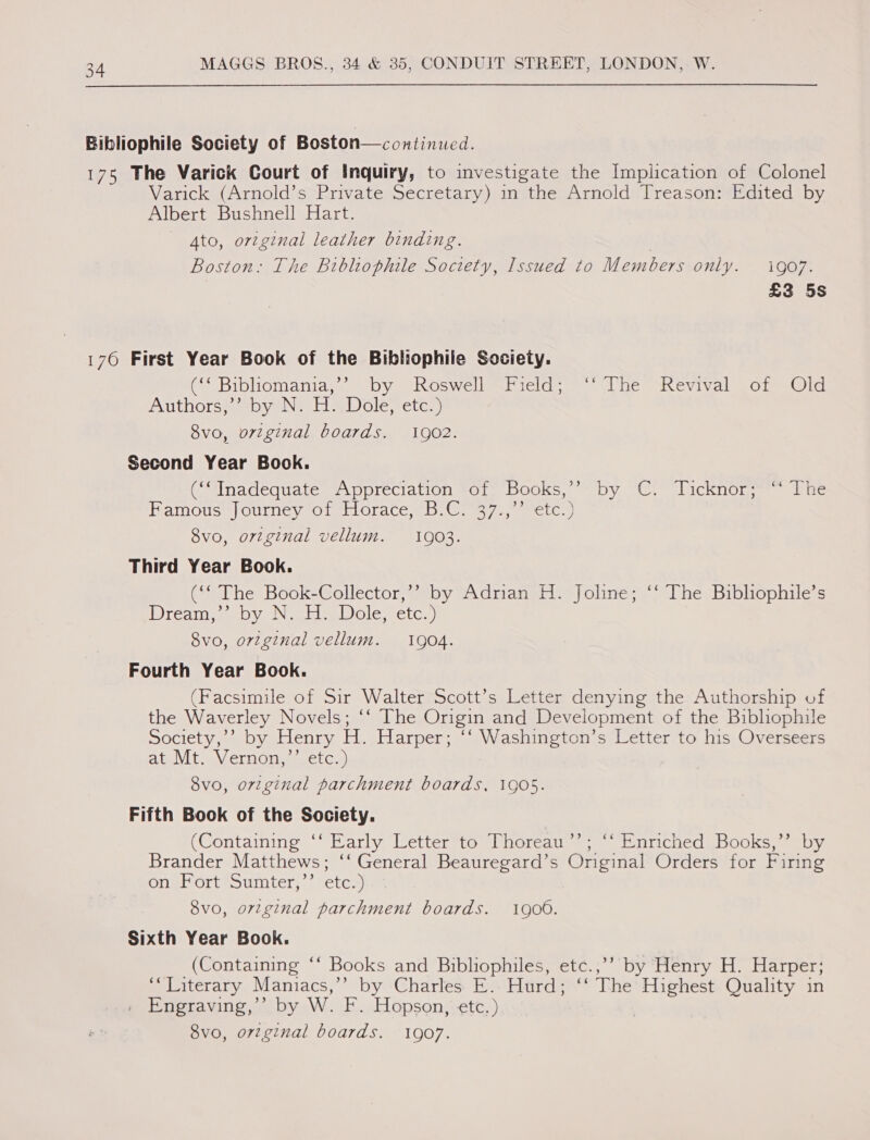 Bibliophile Society of Boston—continucd. 175 The Varick Court of Inquiry, to investigate the Implication of Colonel Varick (Arnold’s Private Secretary) in the Arnold Treason: Edited by Albert Bushnell Hart. Ato, orzginal leather binding. | Boston: The Bibliophile Society, Issued to Members only. go7. £3 5s 176 First Year Book of the Bibliophile Society. ( Bibliomania;”’ “by “Roswell “Field; ~“&gt;(he “Kevival -of Old AUtnOLS aan or Gl ole, sete.) 8vo, ovzginal boards. 1902. Second Year Book. “Inadequate “Appreciation sot, Books’ ‘by “Ci licknor.— &amp; ac Famous sfourney of tioraceb, Gr 37,,eetc&gt;) 8vo, orzginal vellum. 10903. Third Year Book. (‘‘ The Book-Collector,’’ by Adrian H. Joline; ‘‘ The Bibliophile’s Dhgeckank loa Nie doks ID lteyareren) 8vo, orzginal vellum. 1904. Fourth Year Book. (Facsimile of Sir Walter Scott’s Letter denying the Authorship of the Waverley Novels; ‘‘ The Origin and Development of the Bibliophile Society,’? by Henry H. Harper; ‘‘ Washington’s Letter to his Overseers ate Vit aV.ernOnae.ct ey) 8vo, original parchment boards, 1905. Fifth Book of the Society. (Containing ‘‘ Early Letter to Thoreau’’; “‘ Enriched Books,”’ by Brander Matthews; ‘‘ General Beauregard’s Original Orders for Firing onglortesumter, “eter! 8vo, orzginal parchment boards. 1906. Sixth Year Book. | (Containing ‘‘ Books and Bibliophiles, etc.,’’ by Henry H. Harper; ‘Literary Mamiacs,’”’ by Charles E. Hurd; ‘‘ The Highest Quality in . Engraving,’’ by W. F. Hopson, etc.) | 8vo, orzgznal boards. 1907.