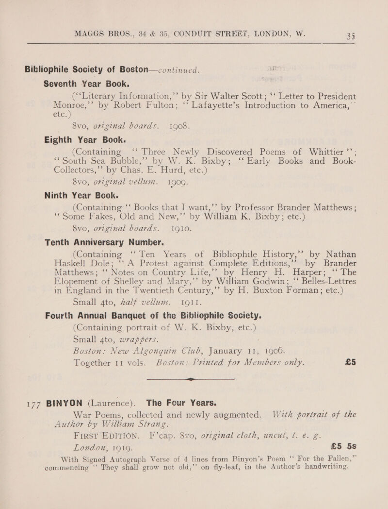 Bibliophile Society of Boston— continued. Seventh Year Book. (‘Literary Information,’ by Sir Walter Scott; ‘‘ Letter to President Monroe,’’ by Robert Fulton; ‘‘ Lafayette’s Introduction to America,’ ere.) , _ 8vo, original boards. 1908. Eighth Year Book. (Containing ‘‘ Three Newly Discovered Poems of Whittier ’’ ; “South Sea Bubble,’ by W. K. Bixby; “: Early. Books sand Book- Cellectors; “oy Chas. E. Hlurd etc.) 8vo, original vellum. 1900. Ninth Year Book. (Containing ‘‘ Books that I want,’’ by Professor Brander Matthews; “Some Pakes, Old and New,” by William K. Bixby ; tc.) 8vo, original boards. 1gI0. Tenth Anniversary Number. (Containing ‘‘ Ten Years of Bibliophile History,’’ by Nathan Haskell Dole; ‘‘ A Protest against Complete Editions,’? by Brander Matthews *Noteson Country, Lite,’ by Henry A. + Harper; © The Elopement of Shelley and Mary,’’ by William Godwin; “‘ Belles-Lettres in England in the Twentieth Century,’’ by H. Buxton Forman; etc.) Small 4to, Zalf vellum. 10911. Fourth Annual Banquet of the Bibliophile Society. (Containing portrait of W. K. Bixby, etc.) Small 4to, wrappers. Boston: New Algonguin Club, January 11, 1906. Together 11 vols. Boston: Printed for Members only. £5 we 177 BINYON (Laurence). The Four Years. War Poems, collected and newly augmented. W2th portrazt of the Author by Willtam Strang. FIRST EDITION. F’cap. 8vo, ovzgenal cloth, uncut, ¢. eé. g. London, 1919. £5 5s With Signed Autograph Verse of 4 lines from Binyon’s Poem ‘‘ For the Fallen,” commencing ‘‘ They shall grow not old,’’ on fly-leaf, in the Author’s handwriting.